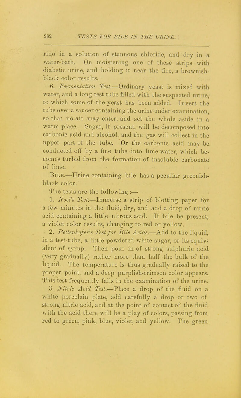 riiio in a solution of stannous chloride, and dry in a water-bath. On moistening one of these strips with diabetic urine, and holding it near the fire, a brownish- black color results. 6. Fermentation Test.—Ordinary yeast is mixed with water, and a long test-tube filled with the suspected urine, to which some of the yeast has been added. Invert the tube over a saucer containing the urine under examination, so that no air may enter, and set the whole aside in a warm place. Sugar, if present, will be decomposed into carbonic acid and alcohol, and the gas will collect in the upper part of the tube. Or the carbonic acid may be conducted off by a fine tube into lime-water, which be- comes turbid from the formation of insoluble carbonate of lime. Bile.—Urine containing bile has a peculiar greenish- black color. The tests are the following:— 1. NoeVs Test.—Immerse a strip of blotting paper for a few minutes in the fluid, dry, and add a drop of nitric acid containing a little nitrous acid. If bile be present, a violet color results, changing to red or yellow. 2. Pettenhofer^s Test for Bile Acids.—AAd to the liquid, in a test-tube, a little powdered white sugar, or its equiv- alent of syrup. Then pour in of strong sulphuric acid, (very gradually) rather more than half the bulk of the liquid. The temperature is thus gradually raised to the proper point, and a deep purplish-crimson color appears. This test frequently fails in the examination of the urine. 3. Nitric Acid Test.—Place a drop of the fluid on a white porcelain plate, add carefully a drop or two of strong nitric acid, and at the point of contact of the fluid with the acid there will be a play of colors, passing from red to green, pink, blue, violet, and yellow. The green