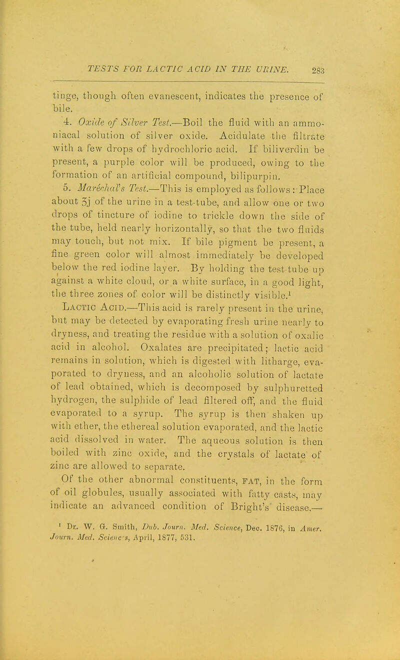 tinge, tliough often evanescent, indicates the presence of bile. •i. Oxide of Silver- Test.—Boil the fluid with an ammo- niacal solution of silver oxide. Acidulate the filtrate with a few drops of hydrochloric acid. If biliverdin be present, a purple color will be produced, owing to the formation of an artificial compound, bilipurpin. 5. MarechaVs Test.—This is employed as follows: Place about 5j of the urine in a test-tube, and allow one or two drops of tincture of iodine to trickle down the side of the tube, held nearly horizontally, so that the two fluids may touch, but not mix. If bile pigment be present, a fine green color will almost immediately be developed below the red iodine layer. By holding the test-tube up against a white cloud, or a white surface, in a good light, the three zones of color will be distinctly visible.^ Lactic Acid.—This acid is rarely present in the urine, but may be detected by evaporating fresh urine nearly to dryness, and treating the residue with a solution of oxalic acid in alcohol. Oxalates are precipitated; lactic acid remains in solution, which is digested with litharge, eva- porated to dryness, and an alcoholic solution of lactate of lead obtained, which is decomposed by sulphuretted hydrogen, the sulphide of lead filtered off', and the fluid evaporated to a syrup. The syrup is then shaken up with ether, the ethereal solution evaporated, and the lactic acid dissolved in water. The aqueous solution is then boiled with zinc oxide, and the crystals of lactate of zinc are allowed to separate. Of the other abnormal constituents, FAT, in the fornT of oil globules, usually associated with fatty casts, may indicate an advanced condition of Bright's' disease. ' Dr. W. G. Smith, Dub. Journ. Med. Science, Deo. 1876, in Amer. Journ. Med. Scieucs, y\piil, 1877, 531.