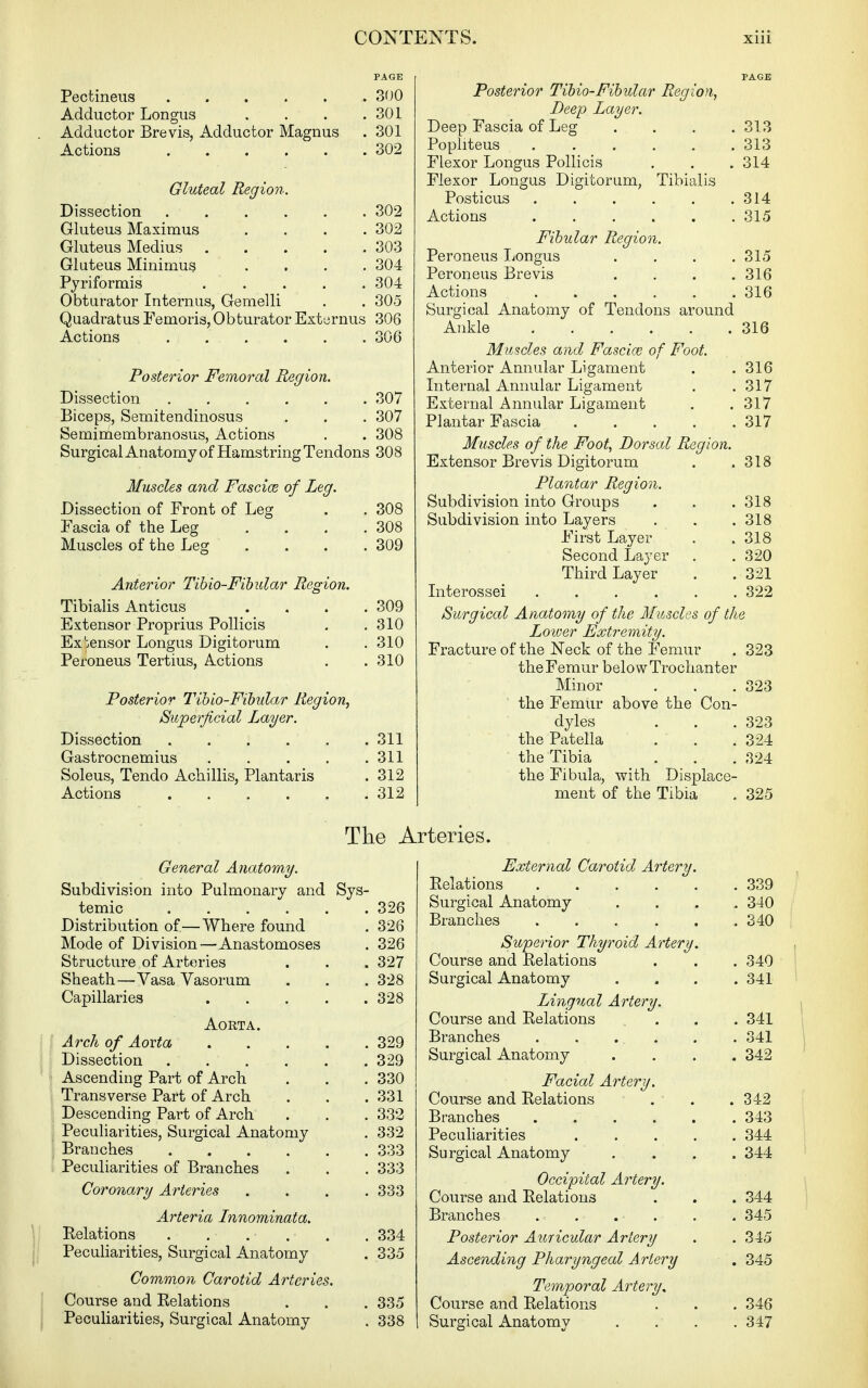 PAGE Pectineus 300 Adductor Longus . . . .301 Adductor Brevis, Adductor Magnus . 301 Actions 302 Gluteal Region. Dissection 302 Gluteus Maximus .... 302 Gluteus Medius 303 Gluteus Minimum .... 304 Pjriformis ..... 304 Obturator Internus, Gemelli . . 305 Quadratus Femoris, Obturator Externus 306 Actions ...... 306 Posterior Femoral Region. Dissection 307 Biceps, Semitendinosus . . . 307 Semimembranosus, Actions . . 308 Surgical Anatomy of Hamstring Tendons 308 Muscles and Fascioe of Leg. Dissection of Front of Leg . . 308 Fascia of the Leg . . , .308 Muscles of the Leg .... 309 Anterior Tihio-Fibiilar Region. Tibialis Anticus . . . .309 Extensor Proprius Pollicis . .310 Ex'ensor Longus Digitorum . .310 Peroneus Tertius, Actions . . 310 Posterior Tibio-Fihular Region, Superficial Layer. Dissection 311 Gastrocnemius 311 Soleus, Tendo Achillis, Plantaris . 312 Actions 312 General Anatomy. Subdivision into Pulmonary and Sys- temic 326 Distribution of—Where found . 326 Mode of Division—Anastomoses . 326 Structure of Arteries . . . 327 Sheath—Vasa Vasorum . . . 328 Capillaries 328 Aorta. Arch of Aorta 329 Dissection 329 Ascending Part of Arch . . . 330 Transverse Part of Arch . . .331 Descending Part of Arch . . . 332 Peculiarities, Surgical Anatomy . 332 Branches 333 Peculiarities of Branches . . . 333 Coronary Arteries . . . .333 Arteria Innominata. Eelations . . . . . . 334 Peculiarities, Surgical Anatomy . 335 Common Carotid Arteries. Course and Relations . . . 335 Peculiarities, Surgical Anatomy . 338 PAGE Posterior Tihio-Fibular Region, Deep Layer. Deep Fascia of Leg . . . .313 Popliteus 313 Flexor Longus Pollicis . . . 314 Flexor Longus Digitorum, Tibialis Posticus 314 Actions 315 Fibular Region. Peroneus Ijongus . . . .315 Peroneus Brevis .... 316 Actions 316 Surgical Anatomy of Tendons around Ankle 316 Muscles and Fascia; of Foot. Anterior Annular Ligament . . 316 Internal Annular Ligament . .317 External Annular Ligament . .317 Plantar Fascia 317 Muscles of the Foot, Dorsal Region. Extensor Brevis Digitorum . .318 Plantar Region. Subdivision into Groups . . .318 Subdivision into Layers . . .318 First Layer . .318 Second Layer . . 320 Third Layer . . 321 Literossei 322 Surgical Anatomy of the Muscles of the Lower Extremity. Fracture of the Neck of the Femur . 323 the Femur belo w Trochanter Minor . . .323 the Femur above the Con- dyles . . . 323 the Patella . . .324 the Tibia . . .324 the Fibula, with Displace- ment of the Tibia . 325 External Carotid Artery. Relations 339 Surgical Anatomy .... 340 Branches 340 Superior Thyroid Artery. , Course and Relations . . . 340 i Surgical Anatomy .... 341 ' Lingual Artery. Course and Relations ... 341 Branches 341 Surgical Anatomy .... 342 Facial Artery. Course and Relations Branches .... Peculiarities Surgical Anatomy Occipital Artery. Course and Relations Branches . . . . Posterior Auricular Artery Ascending Pharyngeal A rtery Temporal Artery, Course and Relations Surgical Anatomy Tlie Arteries. . 342 . 343 . 344 . 344 . 344 . 345 . 345 . 345 . 346 . 347
