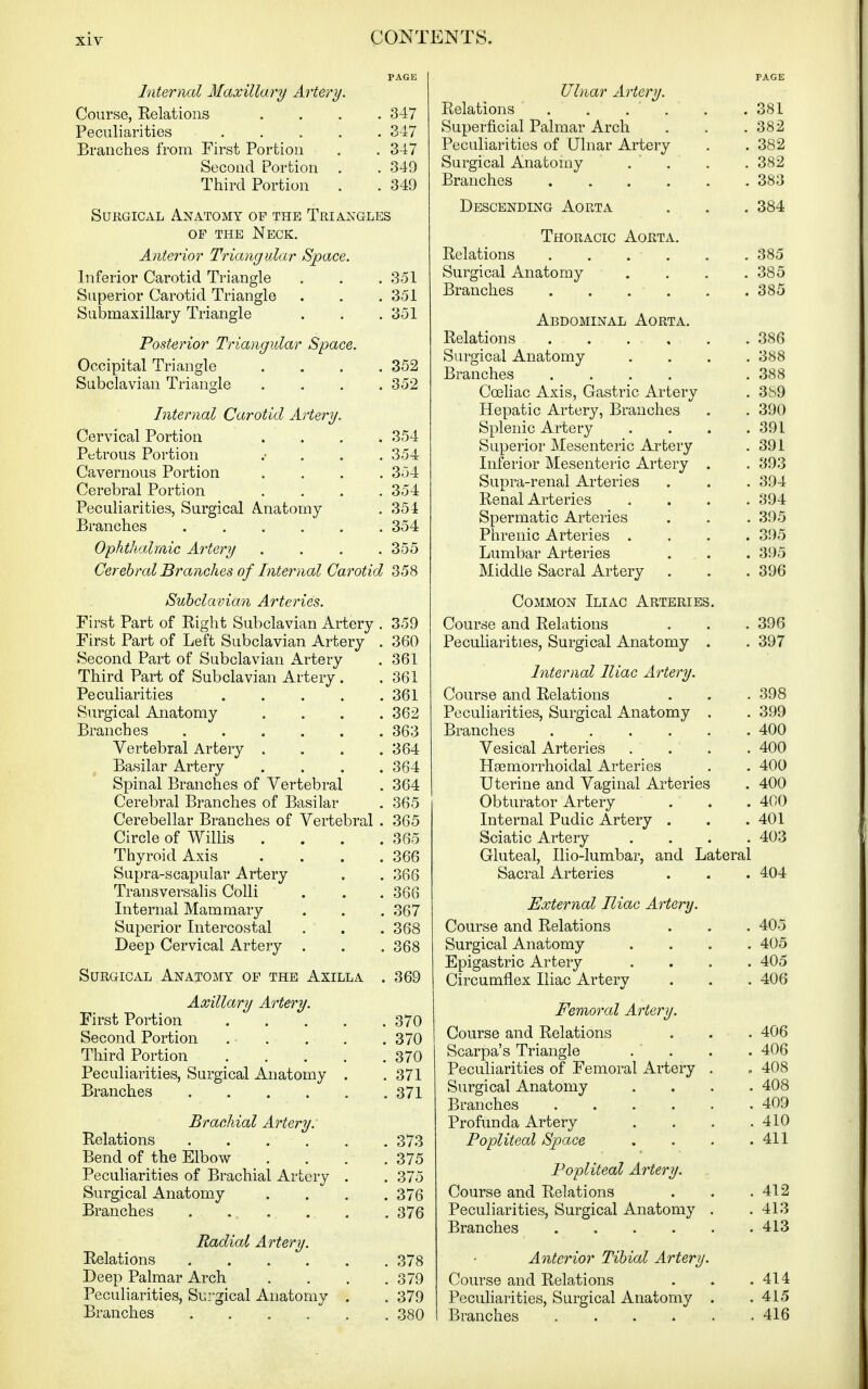 PAGE Internal Maxillary Artery. Course, Relations .... 347 Peculiarities 3-17 Branches from First Portion . . 347 Second Portion . . 349 Third Portion . . 349 Surgical Anatomy op the Triangles OP THE Neck. Anterior Triangular Space. Inferior Carotid Triangle . . . 351 Superior Carotid Triangle . . .351 Submaxillary Triangle . . . 351 Posterior Triangular Space. Occipital Triangle .... 352 Subclavian Triangle .... 352 Internal Carotid Artery. Cervical Portion .... 354 Petrous Portion .• . . . 354 Cavernous Portion .... 354 Cerebral Portion .... 354 Peculiarities, Surgical Anatomy . 354 Branches 354 Ophthalmic Artery .... 355 Cerebral Branches of Internal Carotid 358 Subclavian Arteries. First Part of Right Subclavian Artery . 359 First Part of Left Subclavian Artery . 360 Second Part of Subclavian Artery . 361 Third Part of Subclavian Artery . .361 Pecuharities 361 Surgical Anatomy .... 362 Branches 363 Vertebral Artery .... 364 Basilar Artery .... 364 Spinal Branches of Vertebral . 364 Cerebral Branches of Basilar . 365 Cerebellar Branches of Vertebral . 365 Circle of Willis . . . .365 Thyroid Axis .... 366 Supra-scapular Artery . . 366 Transversalis Colli . . . 366 Internal Mammary . . . 367 Superior Intercostal . . . 368 Deep Cervical Artery . . . 368 Surgical Anatomy of the Axilla . 369 Axillary Artery. First Portion 370 Second Portion . . . , . 370 Third Portion 370 Peculiarities, Surgical Anatomy . .371 Branches 371 Brachial Artery. Relations 373 Bend of the Elbow .... 375 Peculiarities of Brachial Artery . . 375 Surgical Anatomy .... 376 Branches 376 Radial Artery. Relations 378 Deep Palmar Arch . . . .379 Peculiarities, Surgical Anatomy . . 379 Branches 380 PAGE Ulnar Artery. Relations .381 Superficial Palmar Arch . . .382 Peculiarities of Ulnar Artery . . 382 Surgical Anatomy . . . . 382 Branches 383 Descending Aorta . . . 384 Thoracic Aorta. Relations 385 Surgical Anatomy . . . .385 Branches 385 Abdominal Aorta. Relations 386 Surgical Anatomy .... 388 Branches .... .388 Ccehac Axis, Gastric Artery . 3S9 Hepatic Artery, Branches . . 390 Splenic Artery . . . .391 Superior Mesenteric Artery . 391 Inferior Mesenteric Artery . . 393 Supra-renal Arteries . . . 394 Renal Arteries .... 394 Spermatic Arteries . . . 395 Phrenic Arteries .... 3!)5 Lumbar Arteries . . . 395 Middle Sacral Artery . . .396 Common Iliac Arteries. Course and Relations . . . 396 Peculiarities, Surgical Anatomy . . 397 Internal Iliac Artery. Course and Relations . . . 398 Peculiarities, Surgical Anatomy . . 399 Branches 400 Vesical Arteries .... 400 Hsemorrhoidal Arteries . . 400 Uterine and Vaginal Arteries . 400 Obturator Artery . . . 400 Internal Pudic Artery . . . 401 Sciatic Artery .... 403 Gluteal, Ilio-lumbar, and Lateral Sacral Arteries . . . 404 External Iliac Artery. Course and Relations . . . 405 Surgical Anatomy .... 405 Epigastric Artery .... 405 Circumflex Iliac Artery . . . 406 Femoral Artery. Course and Relations . . . 406 Scarpa's Triangle .... 406 Peculiarities of Femoral Artery . . 408 Surgical Anatomy .... 408 Branches 409 Profunda Artery . . . .410 Popliteal Space . . . .411 Popliteal Artery. Course and Relations . . .412 Peculiarities, Surgical Anatomy . .413 Branches 413 Anterior Tibial Artery. Course and Relations . . .414 Peculiarities, Surgical Anatomy . .415 Branches 416