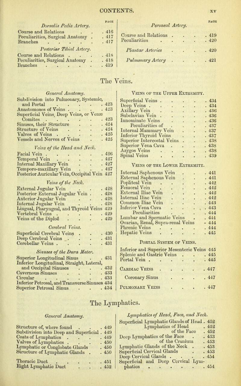 PAGE Borsalis Pedis Artery. Course and Relations . . .416 Peculiarities, Surgical Anatomy . .417 Branches 417 Posterior Tibial Artery. Course and Relations . . . .418 Peculiarities, Surgical Anatomy . .418 Branches 419 PAGE Peroneal Artery. Course and Relations . . . .419 Peculiarities ..... 420 Plantar Arteries .... 420 Pulmonary Artery . . . .421 The Yeins. General Anatomy. Subdivision into Pulmonary, Systemic, and Portal 423 Anastomoses of Veins .... 423 Superticial Veins Deep Veins, or Venoe Comites . ' 423 Sinuses, their Structure . . . 424 Structure of Veins . . . .424 Valves of Veins . . _ . . .425 Vessels and Nerves of Veins . . 425 Veins of the Head and NecJc. Facial Vein 426 Temporal Vein 427 Internal Maxillary Vein . . . 427 Temporo-maxillary Vein . . . 427 Posterior Auricular Vein, Occipital Vein 427 Veins of the NecJc. External Jugular Vein . . . 428 Posterior External Jugular Vein . .428 Anterior Jugular Vein . . . 428 Internal Jugular Vein . . . 428 Lingual, Pharyngeal, and Thyroid Veins 429 Vertebral Veins 429 Veins of the Diploe . . . .429 Cerebral Veins. Superficial Cerebral Veins . . . 430 Deep Cerebral Veins . . . .431 Cerebellar Veins 431 Sinuses of the Dura Mater. Superior Longitudinal Sinus . .431 Inferior Longitudinal, Straight, Lateral, and Occipital Sinuses . . . 432 Cavernous Sinuses .... 433 Circular 433 Inferior Petrosal, and Transverse Sinuses 434 Superior Petrosal Sinus . . . 434 Veins op the Upper Extremity. Superficial Veins 434 Deep Veins . . . . . . 434 Axillary Vein 436 Subclavian Vein 436 Innominate Veins .... 436 Peculiarities of ... . 437 Internal Mammary Vein . . . 437 Inferior Thyroid Veins . . .437 Superior Intercostal Veins . . . 438 Superior Vena Cava .... 438 Azygos Veins ..... 438 S]3inal Veins 439 Veins of the Lower Extremity. Internal Saphenous Vein . . . 441 External Saphenous Vein . . . 441 Popliteal Vein 442 Femoral Vein 442 External Iliac Vein .... 442 Internal Iliac Vein .... 442 Common Iliac Vein .... 443 Inferior Vena Cava . . . , . 443 Peculiarities .... 444 Lumbar and Spermatic Veins . . 444 Ovarian, Renal, Supra-renal Veins - 444 Phrenic Veins 444 Hepatic Veins 445 Portal System op Veins. Inferior and Superior Mesenteric Veins 445 Splenic and Gastric Veins . . . 445 Portal Vein 445 Cardiac Veins 447 Coronary Sinus . » . . 447 Pulmonary Veins . . . .447 The Lymphatics. General Anatomy. Structure of, where found . . . 449 Subdivision into Deep and Superficial . 449 Coats of Lymphatics .... 449 Valves of Lymphatics .... 450 Lymphatic or Conglobate Glands . 450 Structure of Lymphatic Glands . . 450 Thoracic Duct 451 Right Lymphatic Duct . . .452 Lym'phatics of Head, Face, and Neck. Superficial Lymphatic Glands of Head . 452 Lymphatics of Head . 452 of the Face . 452 Deep Lymphatics of the Face . . 453 of the Cranium . 453 Lymphatic Glands of the Neck . . 453 Superficial Cervical Glands . . 453 Deep Cervical Glands .... 454 Superficial and Deep Cervical Lym- phatics 454