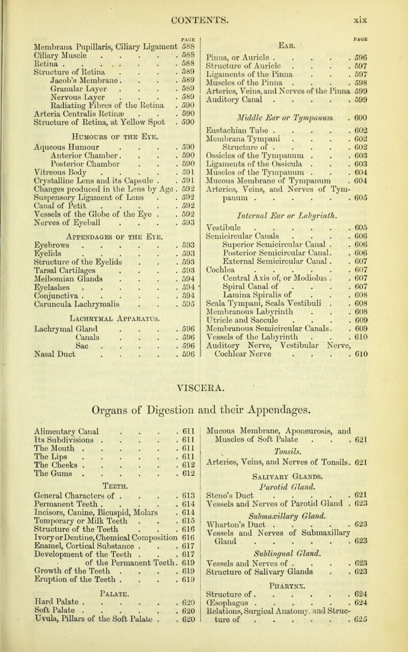 Membraiia Papillaris, Ciliary Ligament 588 Ciliary Muscle 588 Ketina 588 Structure of Eetina .... 589 Jacob's Membrane.... 589 Granular Layer .... 589 Nervous Layer .... 589 Radiating Fibres of the Retina . 590 Arteria Centralis Retinae . . . 590 Structure of Retina, at Yellow Spot . 590 Humours of the Eye. Aqueous Humour . . . .590 Anterior Chamber.... 590 Posterior Chamber . , . 590 Vitreous Body 591 Crystalline Lens and its Capsule . .591 Changes produced in the Lens by Age . 592 Suspensory Ligament of Lens . . 592 Canal of Petit 592 Vessels of the Globe of the Eye . . 592 Nerves of Eyeball . . . .593 Appendages op the Eye. Eyebrows 593 EyeHds . . . . . .593 Structure of the Eyelids . . .593 Tarsal Cartilages . . . .593 Meibomian Glands .... 594 Eyelashes 594 Conjunctiva ...... 594 Caruncula Lachrymalis . . . 595 Lachrymal Apparatus. Lachrymal Gland . . . ,596 Canals . . . .596 Sac 596 Nasal Duct . . . . .596 Ear. Pinna, or Auricle 596 Structure of Auricle .... 597 Ligaments of the Pinna . . . 697 Muscles of the Pinna . . . .598 Arteries, Veins, and Nerves of the Pinna 599 Auditory Canal 599 Middle Ear or Tijmparium . 600 Eustachian Tube 602 Mcml)rana Tympani .... 602 Structure of . . . . . 602 Ossicles of the Tympanum . . . 603 Ligaments of the Ossicula . . . 603 Muscles of the Tympanum . . . 604 Mucous Membrane of Tympanum . 604 Arteries, Veins, and. Nerves of Tym- panum ...... 605 Internal Ear or Lal>}jrinth. Vestibule 605 Semicircular Canals .... 606 Superior Semicircular Canal . . 606 Posterior Semicircular Canal. . 606 External Semicircular Canal . . 607 Cochlea ...... 607 Central Axis of, or Modiolus . . 607 Spiral Canal of ... . 607 Lamina Spiralis of . . . 608 Scala Tympani, Scala Vestibuli . . 608 Membranous Labyrinth . . . 608 Utricle and Saccule .... 609 Membranous Semicircular Canals. . 609 Vessels of the Labyrinth . . .610 Auditory Nerve, Vestibular Nerve, Cochlear Nerve . . . .610 VISCERA. Organs of Digestion and their Appendages. Alimentary Canal . . . .611 Its Subdivisions . . . . .611 The Mouth 611 The Lips 611 The Cheeks 612 The Gums . . . . . .612 Teeth. General Characters of . . . .613 Permanent Teeth 614 Incisors, Canine, Bicuspid, Molars . 614 Temporary or Milk Teeth . . .615 Structure of the Teeth . . .616 Ivory or Dentine, Chemical Composition 616 Enamel, Cortical Substance . . .617 Development of the Teeth . . .617 of the Permanent Teeth. 619 Growth of the Teeth . . . .619 Eruption of the Teeth . . . .619 Palate. Hard Palate 620 Soft Palate 620 Uvula, Pillars of the Soft Palate , . 620 Mucous Membrane, Aponeurosis, and Muscles of Soft Palate . . .621 Tonsils. Arteries, Veins, and Nerves of Tonsils. 621 Salivary Glands. Parotid Gland. Steno's Duct 621 Vessels and Nerves of Parotid Gland . 623 Siibmaxillary Gland. Wharton's Duct 623 Vessels and Nerves of Submaxillary Gland 623 Sublingiial Gland. Vessels and Nerves of . . . . 623 Structure of Salivary Glands . . 623 Pharynx. Structure of 624 Oesophagus ...... 624 Relations, Surgical Anatom}', and Struc- ture of 625
