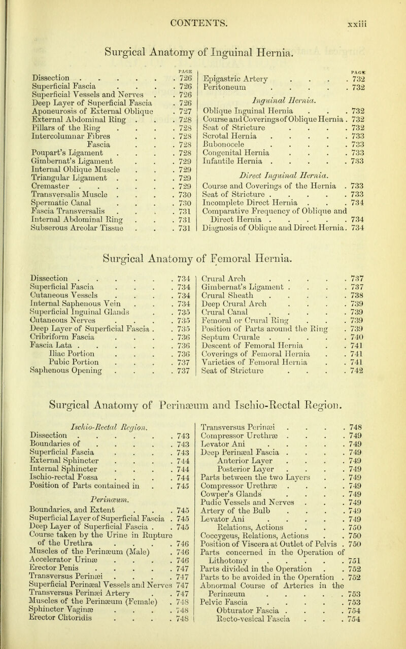 Surgical Anatomy PAGE Dissection 726 Superficial Fascia .... 726 Superficial Vessels and Nerves . . 726 Deep Layer of Superficial Fascia . 726 Aponeurosis of External Oblique . 727 External Abdominal Ring . . . 728 Pillars of the Ring .... 728 Intercolumnar Fibres . . . 728 Fascia . . . 728 Poupart's Ligament .... 728 Gimbernat's Ligament . . . 729 Internal Oblique Muscle . . . 729 Triangular Ligament .... 729 Cremaster 729 Transversalis Muscle .... 730 Spermatic Canal .... 730 Fascia Transversalis . . i .731 Liternal Abdominal Ring . . .731 Subserous Areolar Tissue . . ,731 of Inguinal Hernia. PAGE Epigastric Artery .... 732 Peritoneum 732 Inguinal Hernia. Oblique Inguinal Hernia . . . 732 Course and Coverings of Oblique Hernia . 732 Seat of Stricture . . . .732 Scrotal Hernia 733 Bubonocele ..... 733 Congenital Hernia . . . .733 Infantile Hernia 733 Direct Inguinal Hernia. Course and Coverings of the Hernia . 733 Seat of Stricture 733 Incomplete Direct Hernia . . .734 Comparative Frequency of Oblique and Direct Hernia 734 Diagnosis of Oblique and Direct Hernia. 734 Surgical Anatomy Dissection 734 Superficial Fascia . . . .734 Cutaueous Vessels . . , . 734 Internal Saphenous Vein . . . 734 Superficial Inguinal Glands . . 735 Cutaneous Nerves .... 735 Deep Layer of Superficial Fascia . . 735 Cribriform Fascia .... 736 Fascia Lata 736 Iliac Portion .... 736 Pubic Portion .... 737 Saphenous Opening .... 737 of Femoral Hernia. Crural Arch 737 Gimbernat's Ligament . . . .737 Crural Sheath 738 Deep Crural Arch .... 739 Crural Canal ..... 739 Femoral or Crural Ring . . . 739 Position of Parts around tlie Ring . 739 Septum Crurale 740 Descent of Femoral Hernia , . 741 Coverings of Femoral Hernia . . 741 Varieties of Femoral Hernia . . 741 Seat of Stricture .... 742 Surgical Anatomy of Perinseum and Iscliio-Eectal Region. Ischio-Rectal Region. Dissection 743 Boundaries of 743 Superficial Fascia .... 743 External Sphincter .... 744 Internal Sphincter .... 744 Ischio-rectal Fossa .... 744 Position of Parts contained in . . 745 Perinceum. Boundaries, and Extent . . . 745 Superficial Layer of Superficial Fascia . 745 Deep Layer of Superficial Fascia . . 745 Course taken by the Urine in Rupture of the Urethra . . . .746 Muscles of the Perinseum (Male) . 746 Accelerator Urinse .... 746 Erector Penis 747 Transversus Perini3ei . . . .747 Superficial Perinseal Vessels and Nerves 747 Transversus Perinsei Artery . . 747 Muscles of the Perinaeum (Female) . 748 Sphincter Vaginae . . . .748 Erector Clitoridis .... 748 Transversus Perinsei .... 748 Compressor Urethra) .... 749 Levator Ani 749 Deep Perinseal Fascia .... 749 Anterior Layer .... 749 Posterior Layer .... 749 Parts between the two Layers . . 749 Compressor Urethrse .... 749 Cowper's Glands .... 749 Pudic Vessels and Nerves . . . 749 Artery of the Bulb . . . .749 Levator Ani 749 Relations, Actions . . . 750 Coccygeus, Relations, Actions . . 750 Position of Viscera at Outlet of Pelvis . 750 Parts concerned in the Operation of Lithotomy . . . . .751 Parts divided in the Operation . . 752 Parts to be avoided in the Operation . 752 Abnormal Course of Arteries in the Perinaeum . . . . . 753 Pelvic Fascia 753 Obturator Fascia .... 754 Recto-vesical Fascia . . .754