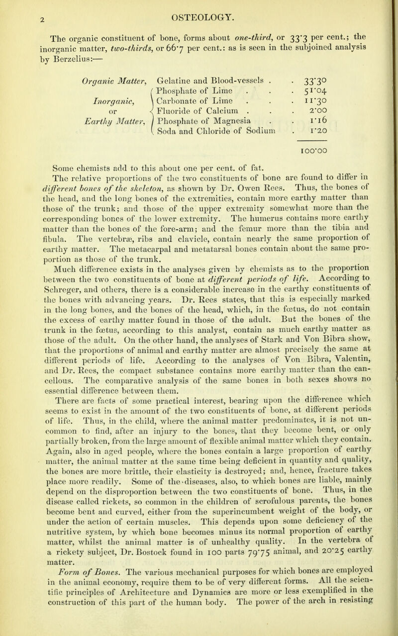 The organic constituent of bone, forms about one-third, or 33*3 per cent.; the inorganic matter, two-thirds, or 667 per cent.: as is seen in the subjoined analysis by Berzelius:— Organic Matter, Inorganic, or Earthy Matter, Gelatine and Blood-vessels . • 33*30 Phosphate of Lime . 51-04 Carbonate of Lime . 11-30 Fluoride of Calcium . 2'00 Phosphate of Magnesia . ri6 Soda and Chloride of Sodium 1*20 lOO'OO Some chemists add to this about one per cent, of fat. The relative proportions of the two constituents of bone are found to differ in different bones of the sheleton, as shown by Dr. Owen Rees. Thus, the bones of the head, and the long bones of the extremities, contain more earthy matter than those of the trunk; and those of the upper extremity somewhat more than the corresponding bones of the lower extremity. The humerus contains more earthy matter than the bones of the fore-arm; and the femur more than the tibia and fibula. The vertebrae, ribs and clavicle, contain nearly the same proportion of earthy matter. The metacarpal and metatarsal bones contain about the same pro- portion as those of the trunk. Much difference exists in the analyses given by chemists as to the proportion between the two constituents of bone at different periods of life. According to Schreger, and others, there is a considerable increase in the earthy constituents of the bones with advancing years. Dr. Eees states, that this is especially marked in the long bones, and the bones of the head, which, in the foetus, do not contain the excess of earthy matter found in those of the adult. But the bones of the trunk in the foetus, according to this analyst, contain as much earthy matter as those of the adult. On the other hand, the analyses of Stark and Von Bibra show, that the proportions of animal and earthy matter are almost precisely the same at different periods of life. According to the analyses of Von Bibra, Valentin, and Dr. Rees, the compact substance contains more earthy matter than the can- cellous. The comparative analysis of the same bones in both sexes shows no essential difference between them. There are facts of some practical interest, bearing upon the difference which seems to exist in the amount of the two constituents of bone, at different periods of life. Thus, in the child, where the animal matter predominates, it is not un- common to find, after an injury to the bones, that they become bent, or only partially broken, from the large amount of flexible animal matter which they contain. Again, also in aged people, where the bones contain a large proportion of earthy matter, the animal matter at the same time being deficient in quantity and quality, the bones are more brittle, their elasticity is destroyed; and, hence, fracture takes place more readily. Some of the ^diseases, also, to which bones are liable, mainly depend on the disproportion between the two constituents of bone. Thus, in the disease called rickets, so common in the children of scrofulous parents, the bones become bent and curved, either from the superincumbent weight of the body, or under the action of certain muscles. This depends upon some deficiency of the nutritive system, by which bone becomes minus its normal proportion of earthy matter, whilst the animal matter is of unhealthy quality. In the vertebra of a rickety subject. Dr. Bostock found in 100 parts 79-75 animal, and 20-25 earthy matter. Form of Bones. The various mechanical purposes for which bones are employed in the animal economy, require them to be of very different forms. All the scien- tific principles of Architecture and Dynamics are more or less exemplified m the construction of this part of the human body. The power of the arch in resisting