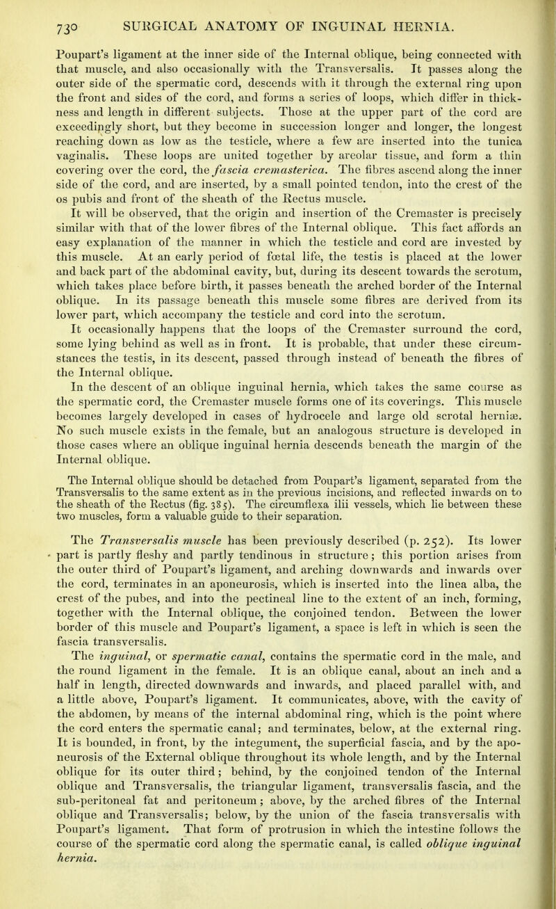 Poupart's ligament at the inner side of the Internal oblique, being connected with that muscle, and also occasionally with the Transversalis. It passes along the outer side of the spermatic cord, descends with it through the external ring upon the front and sides of the cord, and forms a series of loops, which differ in thick- ness and length in different subjects. Those at the upper part of the cord are exceedingly short, but they become in succession longer and longer, the longest reaching down as low as the testicle, where a few are inserted into the tunica vaginalis. These loops are united together by areolar tissue, and form a thin covering over the cord, the fascia creynasterica. The fibres ascend along the inner side of the cord, and are inserted, by a small pointed tendon, into the crest of the OS pubis and front of the sheath of the Rectus muscle. It will be observed, that the origin and insertion of the Cremaster is precisely similar with that of the lower fibres of the Internal oblique. This fact affords an easy explanation of the manner in which the testicle and cord are invested by this muscle. At an early period of foetal life, the testis is placed at the lower and back part of the abdominal cavity, but, during its descent towards the scrotum, which takes place before birth, it passes beneath the arched border of the Internal oblique. In its passage beneath this muscle some fibres are derived from its lower part, which accompany the testicle and cord into the scrotum. It occasionally happens that the loops of the Cremaster surround the cord, some lying behind as well as in front. It is probable, that under these circum- stances the testis, in its descent, passed through instead of beneath the fibres of the Internal oblique. In the descent of an oblique inguinal hernia, which takes the same course as the spermatic cord, the Cremaster muscle forms one of its coverings. This muscle becomes largely developed in cases of hydrocele and large old scrotal hernise. No such muscle exists in the female, but an analogous structure is developed in those cases where an oblique inguinal hernia descends beneath the margin of the Internal oblique. The Internal oblique should be detached from Poupart's ligament, separated from the Transversalis to the same extent as in the previous incisions, and reflected inwards on to the sheath of the Rectus (fig. 385). The circumflexa ilii vessels, which lie between these two muscles, form a valuable guide to their separation. The Transversalis muscle has been previously described (p. 252). Its lower ' part is partly fleshy and partly tendinous in structure; this portion arises from the outer third of Poupart's ligament, and arching downwards and inwards over the cord, terminates in an aponeurosis, which is inserted into the linea alba, the crest of the pubes, and into the pectineal line to the extent of an inch, forming, together with the Internal oblique, the conjoined tendon. Between the lower border of this muscle and Poupart's ligament, a space is left in which is seen the fascia transversalis. The inguinal, or spermatic canal, contains the spermatic cord in the male, and the round ligament in the female. It is an oblique canal, about an inch and a half in length, directed downwards and inwards, and placed parallel with, and a little above, Poupart's ligament. It communicates, above, with the cavity of the abdomen, by means of the internal abdominal ring, which is the point where the cord enters the spermatic canal; and terminates, below, at the external ring. It is bounded, in front, by the integument, the superfi^cial fascia, and by the apo- neurosis of the External oblique throughout its whole length, and by the Internal oblique for its outer third; behind, by the conjoined tendon of the Internal oblique and Transversalis, the triangular ligament, transversalis fascia, and the sub-peritoneal fat and peritoneum; above, by the arched fibres of the Internal oblique and Transversalis; below, by the union of the fascia transversalis with Poupart's ligament. That form of protrusion in which the intestine follows the course of the spermatic cord along the spermatic canal, is called oblique inguinal hernia.