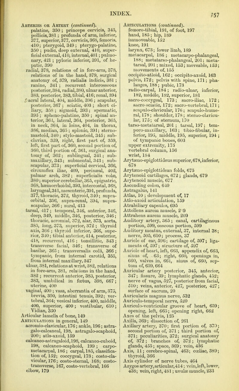 Arteries or Artery {continued). palatine, 350 ; princeps cervicis, 345, pollicis, 381 ; profunda of arm, inferior, 377, superior, 377, cervicis, 368, femoris, 410; pterygoid, 349 ; pterygo-palatine, 350 ; pudic, deep external, 410, super- ficial external, 410, internal, 401; pulmo- nary, 421 ; pyloric inferior, 391, of he- patic, 390 radial, 378, relations of in fore-arm, 378, relations of in the hand, 379, surgical anatomy of, 379, radialis indicis, 381 ; ranine, 341 ; recurrent interosseous posterior, 384, radial, 380, ulnar anterior, 383, posterior, 383, tibial, 416; renal, 394 5 acral lateral, 404, middle, 396 ; scapular, posterior, 367 ; sciatic, 403 ; short ci- liary, 358 ; sigmoid, 393 ; spermatic, 395 ; spheno-palatine, 350 ; spinal an- terior, 36 i, lateral, 364, posterior, 365, in neck, 364, in loins, 404, in thorax, 386, median, 365 ; splenic, 391; sterno- mastoid, 340 ; stylo-mastoid, 345; sub- , clavian, 359, right, first part of, 359, left, first part of, 360, second portion of, 360, third portion of, 361, surgical ana- tomy of, 362 ; sublingual, 341 ; sub- maxillary, 343; submental, 343 ; sub- scapular, 373; superficial cervical, 366, circumflex iliac, 409, perinseal, 402, palmar arch, 382 ; superficialis volse, 380; superior cerebellar, 365, epigastric, 368, hsemorrhoidal, 393, intercostal, 368, laryngeal, 341, mesenteric, 391, profunda, 377, thoracic, 372, thyroid, 340; supra- orbital, 356, supra-renal, 394, supra- scapular, 366 ; sural, 413 tarsal, 417 ; temporal, 346, anterior, 346, deep, 349, middle, 346, posterior, 346; thoracic, acromial, 372, alar, 373, aorta, 385, long, 373, superior, 372 ; thyroid axis, 366 ; thyroid inferior, 366, supe- rior, 340; tibial anterior, 414, posterior, 418, recurrent, 416 ; tonsillitic, 343 ; transverse facial, 346; transverse of basilar, 365 ; transversalis colli, 366 ; tympanic, from internal carotid, 355, from internal maxillary, 347 ulnar, 381, relations at wrist, 382, relations in fore-arm, 381, relai ions in the hand, 382 ; recurrent anterior, 383, posterior, 383, umbilical in foetus, 398, 667; uterine, 400 vaginal, 400 ; vasa, aberrantia of arm, 375, brevia, 390, intestini tenuis, 392; ver- tebral, 364; vesical inferior, 400, middle, 400, superior, 400; vestibular, 610; Vidian, 350 Articular lamella of bone, 149 Articulations in general, 149 acromio-clavicular, 176; ankle, 196; astra- galo-calcaneal, 198, astragalo-scaphoid, 200; atlo-axoid, 159 calcaneo-astragaloid, 198, calcaneo-cuboid, 198, calcaneo-scaphoid, 199 ; carpo- metacarpal, 186 ; carpal, 185, classifica- tion of, 152; coccygeal, 173; costo-cla- vicular, 176; costo-sternal, 168; costo- transverse, 167, costo-vertebral, 166 elbow, 179 Articulations {continued). femoro-tibial, 191, of foot, 197 hand, 185 ; hip, 189 immoveable, 152 knee, 191 larynx, 673; lower limb, 189 metacarpal, 186 ; metacarpo-phalangeal, 188; metatarso-phalangeal, 201; meta- tarsal, 201; mixed, 153; moveable, 153; movements of, 155 occipito-atloid, 162 ; occipito-axoid, 163 pelvis, 172; pelvis with spine, 171; pha- langes, 188; pubic, 173 radio-carpal, 184; radio-ulnar, inferior, 182, middle, 182, superior, 181 sacro-coccygeal, 173; sacro-iliac, 172; sacro-sciatic, 172; sacro-vertebral, 171 ; scapulo-clavicular, 176; scapulo-hume- ral, 178; shoulder, 178 ; sterno-clavicu- lar, 175; of sternum, 170 tarso-metatarsal, 201 ; tarsal, 197 ; tem- poro-maxillary, 163 ; tibio-fibular, in- ferior, 195, middle, 195, superior, 194 ; of tympanic bones, 603 upper extremity, 175 vertebral column, 156 wrist, 184 Arytseno-epiglottideus superior, 678, inferior, 678 Arytaeno-epigiottidean folds, 675 Arytenoid cartilages, 672 ; glands, 679 Arytenoid muscle, 677 Ascending colon, 640 Astragalus, 141 Atlas, 10 ; development of, 17 Atlo-axoid articulation, 159 Atrabiliary capsules, 695 Attollens aurem muscle, 2' '9 Attrahens aurem muscle, 209 Auditory artery, 365 ; canal, cartilaginous portion, 599, osseous portion, 599 Auditory meatus, external, 37, internal 38; nerve, 505, 610; process, 37 Auricle of ear, 596; cartilage of, 597; liga- ments of, 597; structure of, 597 Auricle of heart, left, 663, appendix of, 663, sinus of, . 63; right, 660, openings in, 660, valves in, 66 i, sinus of, 660, sep- tum of, 659, 664 Auricular artery posterior, 345, anterior, 347; fissure, 39; lymphatic glands, 452; nerve of vagus, 527, posterior from facial, 510; veins, anterior, 427, posterior, 427; surface of sacrum, 20 Auricularis magnus nerve, 532 Auriculo-temporal nerve, 520 Auriculo-ventricular groove of heart, 659; opening, left, 665; opening right, 662 Axes of the pelvis, 125 Axilla, 369; dissection of, 261 Axillary artery, 370; first portion of, 370; second portion of, 371 ; third portion of, 371; peculiarities, 372; surgical anatomy of, 372 ; branches of, 372; lymphatic glands, 455; space, 369; vein, 436 Axis, 11; cerebro-spinal, 463; coeliac, 389; thyroid, 366 Axis cylinder of nerve tubes, 464 Azygos artery,articular,414; vein,left, lower, 438; vein, right, 481; uvulte muscle, 233