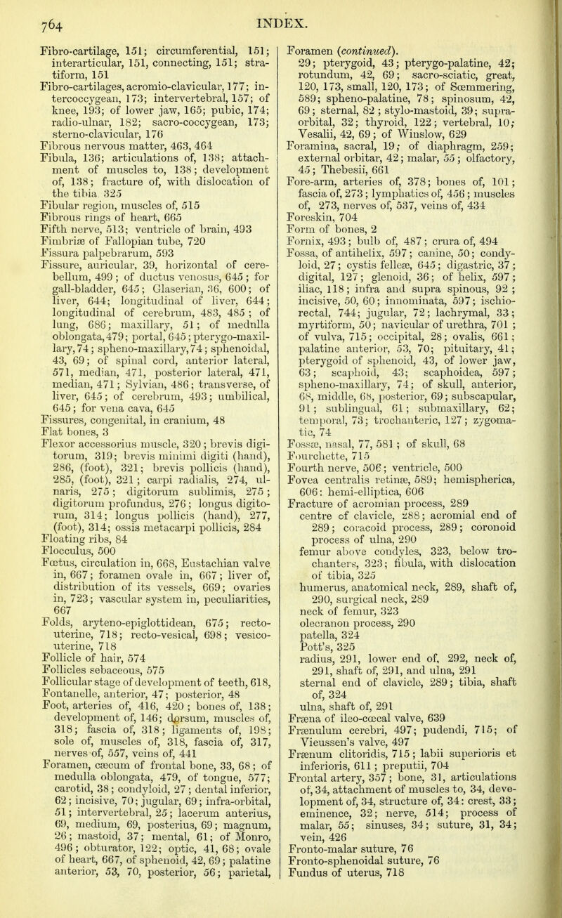 Fibro-cartilage, 151; circumferential, 151; interarticular, 151, connecting, 151; stra- tiform, 151 Fibro-cartilages, acromio-clavicular, 177; in- tercoccygean, 173; intervertebral, 157; of knee, 193; of lower jaw, 165; pubic, 174; radio-ulnar, 182; sacro-coccygean, 173; sterno-clavicular, 176 Fibrous nervous matter, 463, 464 Fibula, 136; articulations of, 138; attach- ment of muscles to, 138; development of, 138; fracture of, with dislocation of the tibia. 325 Fibular region, muscles of, 515 Fibrous rings of heart, 665 Fifth nerve, 513; ventricle of brain, 493 Fimbriss of Fallopian tube, 720 Fissura palpebrarum, 593 Fissure, auricular, 39, horizontal of cere- bellum, 499 ; of ductus venosus, 645 ; for gall-bladder, 645; Glaseriau, 36, 600; of liver, 644; longitudinal of liver, 644; longitudinal of cerebrum, 483, 485 ; of lung, 686; maxillary, 51; of medulla oblongata, 479; portal, 645; pterygo-maxil- lary, 74; spheno-masillary, 74; sphenoidal, 43, 69; of spinal cord, anterior lateral, 571, median, 471, posterior lateral, 471, median, 471; Sylvian, 486; transverse, of liver, 645; of cerebrum, 493; umbilical, 645; for vena cava, 645 Fissures, congenital, in cranium, 48 Flat bones, 3 Flexor accessorius muscle, 320 ; brevis digi- torum, 319; brevis minimi digiti (hand), 286, (foot), 321; brevis pollicis (hand), 285, (foot), 321 ; carpi radialis, 274, ul- naris, 275 ; digitorum sublimis, 275 ; digitorum profundus, 276; longus digito- rum, 314; longus pollicis (hand), 277, (foot), 314; ossis metacarpi pollicis, 284 Floating ribs, 84 Flocculus, 500 Fcetus, circulation in, 668, Eustachian valve in, 667; foramen ovale in, 667; liver of, distribution of its vessels, 669; ovaries in, 723; vascular system in, peculiarities, 667 Folds, aryteno-epiglottidean, 675; recto- uterine, 718; recto-vesical, 698; vesico- uterine, 718 Follicle of hair, 574 Follicles sebaceous, 575 Follicular stage of development of teeth, 618, Fontanelle, anterior, 47; posterior, 48 Foot, arteries of, 416, 420 ; bones of, 138; development of, 146; dj^rsum, muscles of, 318; fascia of, 318; ligaments of, 198; sole of, muscles of, 318, fascia of, 317, nerves of, 557, veins of, 441 Foramen, csecum of frontal bone, 33, 68; of medulla oblongata, 479, of tongue, 577; carotid, 38 ; condyloid, 27 ; dental inferior, 62; incisive, 70; jugular, 69; infra-orbital, 51; intervertebral, 25 ; lacerum anterius, 69, medium, 69, posterius, 69; magnum, 26; mastoid, 37; mental, 61; of Monro, 496; obturator, 122; optic, 41, 68; ovale of heart, 667, of sphenoid, 42, 69; palatine anterior, 53, 70, posterior, 56; parietal. Foramen {continued). 29; pterygoid, 43; pterygo-palatine, 42; rotundum, 42, 69; sacro-sciatic, great, 120, 173, small, 120, 173; of Soemmering, 589; spheno-palatine, 78; spinosum, 42, 69; sternal, 82 ; stylo-mastoid, 39; supra- orbital, 32; thyroid, 122; vertebral, 10; Vesahi, 42, 69; of Winslow, 629 Foramina, sacral, 19; of diaphragm, 259; external orbitar, 42; malar, 55 ; olfactory, 45; Thebesii, 661 Fore-arm, arteries of, 378; bones of, 101; fascia of, 273 ; lymphatics of, 456 ; muscles of, 273, nerves of, 537, veins of, 434 Foreskin, 704 Form of bones, 2 Fornix, 493 ; bulb of, 487; crura of, 494 Fossa, of antihelix, 597 ; canine, 50; condy- loid, 27; cystis fellese, 645; digastric, 37; digital, 127; glenoid, 36; of helix, 597; iliac, 118; infra and supra spinous, 92; incisive, 50, 60; innominata, 597; ischio- rectal, 744; jugular, 72; lachrymal, 33; myrtiform, 50; navicular of urethra, 701 ; of vulva, 715; occipital, 28; ovalis, 661; palatine anterior, 53, 70; pituitary, 41; pterygoid of sphenoid, 43, of lower jaw, 63; scaphoid, 43; scaphoidea, 597; spheno-maxillary, 74; of skull, anterior, 68, middle, 68, posterior, 69; subscapular, 91; sublingual, 61; submaxillary, 62; temporal, 73; trochanteric, 127; zygoma- tic, 74 FossjB, nasal, 77, 581 ; of skull, 68 Fourchette, 715 Fourth nerve, 506; ventricle, 500 Fovea centralis retinae, 589; hemispherica, 606: hemi-elliptica, 606 Fracture of acromian process, 289 centre of clavicle, 'l^Q; acromial end of 289; coracoid process, 289; coronoid process of ulna, 290 femur above condyles, 323, below tro- chanters, 323; fibula, with dislocation of tibia, 325 humerus^ anatomical neck, 289, shaft of, 290, surgical neck, 289 neck of femur, 323 olecranon process, 290 patella, 324 Pott's, 325 radius, 291, lower end of, 292, neck of, 291, shaft of, 291, and ulna, 291 sternal end of clavicle, 289; tibia, shaft of, 324 ulna, shaft of, 291 Fraena of ileo-coecal valve, 639 Froenulum cerebri, 497; pudendi, 715; of Vieussen's valve, 497 Frsenum clitoridis, 715; labii superioris et inferioris, 611; preputii, 704 Frontal artery, 357; bone, 31, articulations of, 34, attachment of muscles to, 34, deve- lopment of, 34, structure of, 34: crest, 33; eminence, 32; nerve, 514; process of malar, 55; sinuses, 34; suture, 31, 34; vein, 426 Fronto-malar suture, 76 Fronto-sphenoidal suture, 76 Fundus of uterus, 718