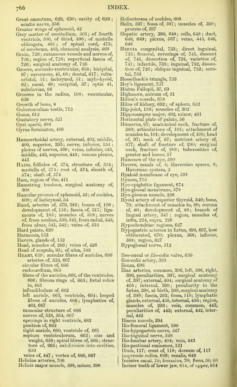 Great omentum, 629, 630; cavity of, 629 ; sciatic nerve, 556 Greater wings of sphenoid, 42 Grey matter of cerebellum, 501; of fourth ventricle, 500, of third, 496; of medulla oblongata, 481 ; of spinal cord, 473; of cerebrum, 483, chemical analysis, 463 Groin, 726; cutaneous vessels and nerves of, 726; region of, 726; superficial fascia of, 726; surgical anatomy of, 726 Groove, auriculo-ventricular, 658; bicipital, 97; cavernous, 41, 68; dental, 617; infra- orbital, 51; lachrymal, 51; mylo-hyoid, 62; nasal, 49; occipital, 37; optic 41, subclavian, 86 Grooves in the radius, 108; ventricular, 659 Growth of bone, 8 Gubernaculum testis, 713 Gums, 612 Gustatory nerve, 521 Gyri operti, 486 Gyrus fornicatus, 489 Hsemorrhoidal artery, external, 402, middle, 400, superior, 393; nerve, inferior, 554 ; plexus of nerves, 568; veins, inferior, 443, middle, 443, superior, 443; venous plexus, 443 Hairs, follicles of, 574, structure of, 574; medulla of, 574; root of, 574, sheath of, 574 ; shaft of, 574 Ham, region of the, 411 Hamstring tendons, surgical anatomy of, 308 Hamular process of sphenoid, 43; of cochlea, 608; of lachrymal, 54 Hand, arteries of, 379, 382; bones of, 108 ; development of, 116; fascia of, 317; liga- ments of, 185; muscles of, 318; nerves of, from median, 539, 541, from radial, 543, from ulnar, 541, 542; veins of, 434 Hard palate, 620 Harmonia, 153 Havers, glands of, 152 Head, muscles of, 208; veins of, 426 Head of scapula, 95; of ulna, 103 Heart, 659; annular fibres of auricles, 666 arteries of, 333, 667 circular fibres of, 666 endocardium, 665 fibres of the auricles, 666, of the ventricles, 666; fibrous rings of, 665; fcetal relics in, 661 infiindibulum of, 662 left auricle, 663, ventricle, 664; looped fibres of auricles, 666; lymphatics of, 462, 667 muscular structure of, 666 nerves of, 528, 564, 667 openings in right ventricle, 662 position of, 662 right auricle, 660, ventricle of, 661 septum ventriculorum, 662; size and weight, 659; spiral fibres of, 666; struc- ture of, 665; subdivision into cavities, 659 veins of, 447; vortex of, 666, 667 Helicine arteries, 706 Helicis major muscle, 598, minor, 598 Helicotrema of cochlea, 608 Helix, 597; fossa of, 597; muscles of, 598; process of, 597 Hepatic artery, 390, 648; cells, 648 ; duct, 648, 649; plexus, 567; veins, 445, 646, 648 Hernia congenital, 733; direct inguinal, 733; femoral, coverings of, 741, descent of, 741, dissection of, 734, varieties of, 741; infantile, 733; inguinal, 732, dissec- tion of, 726; oblique inguinal, 732; scro- tal, 733 Hesselbach's triangle, 733 Hey's ligament, 737 Hiatus Fallopii, 37, 69 Highmore, antrum of, 51 Hilton's muscle, 678 Hilus of kidney, 692 ; of spleen, 652 Hip-joint, 189; muscles of, 302 Hippocampus major, 492, minor, 491 Horizontal plate of palate, 56 Humerus, 97; anatomical neck, fracture of, 289; articulations of, 101; attachment of muscles to, 101; development of, 106; head of, 97; neck of, 97; nutrient artery of, 377; shaft of fracture of, 290; surgical neck, fracture of, 289; tuberosities of, greater and lesser, 97 Humours of the eye, 590 Havers, canals of, 4; Haversian spaces, 6; Haversian system, 5 Hyaloid membrane of eye, 591 Hymen, 715 Hyo-epiglottic ligament, 674 Hyo-glossal membrane, 578 Hyo-glossus muscle, 228 Hyoid artery of superior thyroid, 340; bone, 79; attachment of muscles to, 80; cornua of, 80; development of, 80; branch of lingual artery, 341 ; region, muscles of, infra, 224, snpra, 226 Hypochondriac regions, 627 Hypogastric arteries in foetus, 398, 667, how obliterated, 670; plexus, 568; inferior, 568; region, 627 Hypoglossal nerve, 512 Ileo-coecal or ilio-colic valve, 639 Ileo-colic artery, 393 Ileum, 636 Iliac arteries, common, 396, left, 396, right, 396, peculiarities, 397, surgical anatomy of, 397; external, 404; surgical anatomy of 405 ; internal, 398; pecuharity in the foetus, 398, at birth, 399, surgical anatomy of, 399; fascia, 293; fossa, 118; lymphatic glands, external, 458, internal, 458; region, muscles of, 293; vein, common, 443, peculiarities of, 443; external, 442, inter- nal, 442 Iliacus muscle, 294 Ilio-femoral ligament, 190 Ilio-hypogastric nerve, 547 Ilio-inguinal nerve, 548 Ilio-lumbar artery, 404; vein, 443 Ilio-pectineal eminence, 121 Ilium, 117; crest of, 118; dorsum of, 117 Impressio colica, 646; renalis, 646 Incisive canal, 70; foramina, 70; fossa, 50, 60 Incisor teeth of lower jaw, 614, of upper, 614