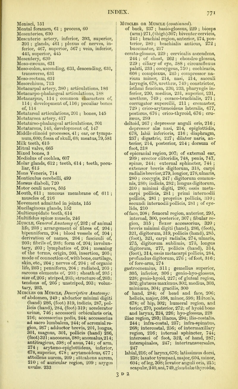 Menisci, 151 Mental foramen, 61 ; process, 60 Mesenteries, 630 Mesenteric artery, inferior, 393, superior, 391 ; glands, 461 ; plexus of nerves, in- ferior, 467, superior, 667 ; vein, inferior, 445, superior, 445 Mesentery, 630 Meso-cgecum, 631 Meso-colon, ascending, 631, descending, 631, transverse, 631 Meso-rectum, 631 Mesorchium, 713 Metacarpal artery, 380 ; articulations, 186 Metacarpo-phalangeal articulations, 188 Metacarpus, 114 ; common characters of, 114; development of, 116; peculiar bones of, 114 Metatarsal articulations, 201; bones, 145 Metatarsea artery, 417 Metatarso-phalangeal articulations, 201 Metatarsus, 145, development of, 147 Middle clinoid processes, 41; ear, or tympa- num, 600; fossa of skull, 68; meatus, 79,581 Milk teeth, 615 Mitral valve, 665 Mixed bones, 3 Modiolus of cochlea, 607 Molar glands, 612 ; teeth, 614 ; teeth, pecu- liar, 615 Mons Veneris, 714 Monticulus cerebelli, 499 Morsus diaboli, 720 Motor oculi nerve, 505 Mouth, 611 ; mucous membrane of, 611 ; muscles of, 216 Movement admitted in joints, 155 Mucilaginous glands, 152 Muiticuspidate teeth, 614 Multifidus spin86 muscle, 246 Muscle, General Anatomy of, 202 ; of animal life, 203 ; arrangement of fibres of, 204; bipenniform, 204 ; blood vessels of, 204 ; derivation of names, 204 ; fasciculi of, 203; fibrils of, 203; form of, 204; involun- tary, 203 ; lymphatics of, 204 ; meaning of the terms, origin, 205, insertion, 205; mode of connection of, with bone, cartilage, skin, etc., 204 ; nerves of, 204 ; of organic life, 203 ; penniform, 204 ; radiated, 205 ; sarcous elements of, 203 ; sheath of, 205 ; size of, 205; striped, 203; structure of, 203; tendons of, 205 ; uustriped, 203; volun- tary, 203. Muscles or Muscle, Descriptire Anatomy: of abdomen, 249 ; abductor minimi digiti (hand) 286, (foot) 319, indicis, 287, pol- licis (hand), 284, (foot) 319; accelerator urinse, 746; accessorii orbicularis oris, 216; accessorius pedis, 244; accessorius ad sacro lumbalem, 244; of acromial re- gion, 267 ; adductor brevis, 201, longus, 301, magnus, 301, polHcis (hand) 286, (foot) 321; anconeus, 280; anomalus,214; antitragicus, 598; of anus, 744; of arm, 274 ; arytseno-epigiottideus, inferior, 678, superior, 678 ; arytsenoideus, 677 ; attollens aurem, 209 ; attrahens aurem, 210 ; of auricular region, 209 ; azygos uvulae. 233 I Muscles or Muscle {continued). of back, 237 ; basio-glossus, 229 ; biceps (arm) 271, (thigh) 307; biventer cervicis, 245 ; brachial region, anterior, 274, pos- terior, 280; brachialis anticus, 272 ; buccinator, 217 cerato-glossus, 229 ; cervicalis ascendens, 244 ; of chest, 262 ; chondro glossus, 229 ; cihary of eye, 588 ; circumflexus palati, 233 ; coccygeus, 750 ; cochlearis, 608 ; complexus, 245 ; compressor na- rium minor, 214, nasi, 214, sacculi laryngis, 678, urethrce, 749; constrictor, isthmi faucium, 230, 233, pharyngis in- ferior, 230, medius, 231, superior, 231, urethree, 749 ; coraco-brachialis, 271 ; corrugator supercilii, 211 ; cremaster, 729 ; crico-arytfBnoideus lateralis, 677, posticus, 676 ; crico-thyroid, 676 ; cru- rseus, 299 deltoid, 267 ; depressor anguli oris, 216 ; depressor alee nasi, 214, epiglottidis, 678, labii inferioris, 216 ; diaphragm, 257; digastric, 227; dilator naris, an- terior, 214, posterior, 214; dorsum of foot, 318 of epicranial region, 207; of external ear, 209 ; erector clitoridis, 748, penis, 747, spinse, 244; external sphincter, 744 ; extensor brevis digitorum, 318, carpi radialisbrevior,279, longior, 278,ulnaris, 280 ; coccj'gis, 247 ; digitorum commu- nis, 280; indicis, 282; longus digitorum, 310 ; minimi digiti, 280; ossis meta- carpi poUicis, 281 ; primi iuternodii pollicis, 281; proprius pollicis, 310; secundi internodii pollicis, 281 ; of eye- lids, 210 of face, 208 ; femoral region, anterior, 295, internal, 300, posterior, 307 ; fibular re- gion, 315 ; flexor accessorius, 320 ; brevis minimi digiti (hand), 286, (foot), 321, digitorum, 319, pollicis (hand), 285, (foot), 321, carpi radialis, 274, ulnaris, 275, digitorum sublimis, 275, longus digitorum, 277, pollicis (hand), 314, (foot), 314, ossis metacarpi pollicis, 284, profundus digitorum, 276 ; of foot, 316 ; of fore-arm, 274 gastrocnemius, 311; gemellus superior, 305, inferior, 306 ; genio-hyo-glossus, 228; genio-hyoid, 227; of gluteal region, 302; glutseus maximus,302, medius, 303, minimus, 304; gracilis, 300 of hand, 284; of head and face, 206; helicis, major, 598, minor, 598; Hilton's, 678; of hip, 302; humeral region, and terior, 270, posterior, 272; of hyoidbone and larynx, 224, 226; hyo-glossus, 228 iliac region, 293; iliacus, 294; ilio-costalis, 244 ; infra-costal, 257; infra-spinatus, 268; intercostal, 256; of intermaxillary region, 216; internal sphincter, 744; interossei of foot, 322, of hand, 287; interspinales, 247; intertransversales, 247 labial,216; of larynx,676; latissimus dorsi, 238; laxator tympani, major, 604, minor, 604; of leg, 308; levator anguli oris, 215; I scapulfe, 240, ani, 749, glandulse thyroidae,