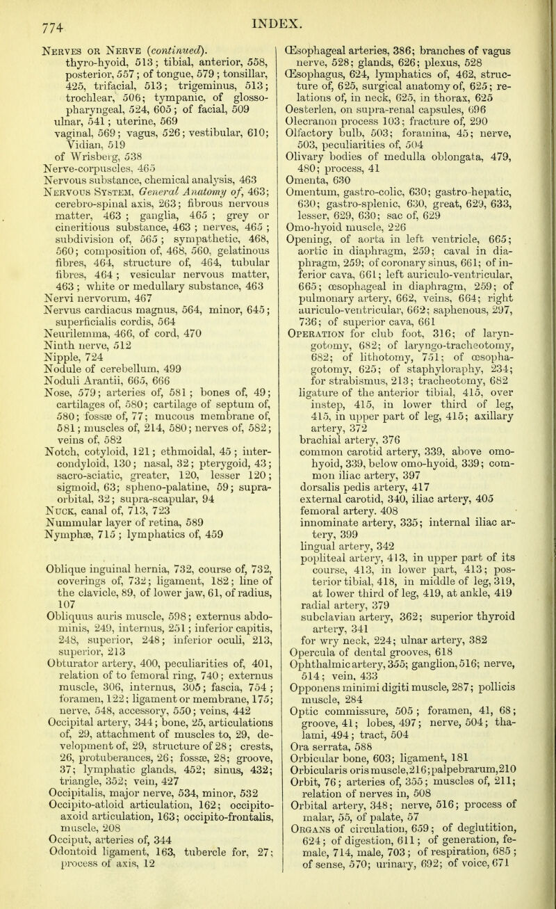 Nerves or Nerve {continued). thyro-hyoid, 513; tibial, anterior, 558, posterior, 557 ; of tongue, 579 ; tonsillar, 425, trifacial, 513; trigeminus, 513; trochlear, 506; tympanic, of glosso- pharyngeal, 524, 605; of facial, 509 ulnar, 541; uterine, 569 vaginal, 569; vagus, 526; vestibular, 610; Vidian, 519 of Wrisberg, 538 Nerve-corpuscles, 465 Nervous substance, chemical analysis, 463 Nervous System, General Anatomy of, 463; cerebro-spinal axis, 263; fibrous nervous matter, 463 ; ganglia, 465 ; grey or cineritious substance, 463 ; nerves, 465 ; subdivision of, 565 ; sympathetic, 468, 560; composition of, 468, 560, gelatinous fibres, 464, structure of, 464, tubular fibres, 464 ; vesicular nervous matter, 463 ; white or medullary substance, 463 Nervi nervorum, 467 Nervus cardiacus magnus, 564, minor, 645; superficialis cordis, 564 Neurilemma, 466, of cord, 470 Ninth nerve, 512 Nipple, 724 Nodule of cerebellum, 499 Noduli Arantii, 665, 666 Nose, 579; arteries of, 581 ; bones of, 49; cartilages of, 580; cartilage of septum of, 580; fossa3 of, 77; mucous membrane of, 581; muscles of, 214, 580; nerves of, 582; veins of, 582 Notch, cotyloid, 121; ethmoidal, 45 ; iiiter- condyloid, 130; nasal, 32; pterygoid, 43; sacro-sciatic, greater, 120, lesser 120; sigmoid, 63; spheno-palatine, 59; supra- orbital, 32; supra-scapular, 94 NucK, canal of, 713, 723 Nummular layer of retina, 589 Nymphse, 715 ; lymphatics of, 459 Oblique inguinal hernia, 732, course of, 732, coverings of, 732; ligament, 182; line of the clavicle, 89, of lower jaw, 61, of radius, 107 Obliquus auris muscle, 598; externus abdo- minis, 249, internus, 251; inferior capitis, 248, superior, 248; inferior oculi, 213, superior, 213 Obturator artery, 400, peculiarities of, 401, relation of to femoral ring, 740; externus muscle, 306, internus, 305; fascia, 754 ; foramen, 122; ligament or membrane, 175; nerve, 548, accessory, 550; veins, 442 Occipital artery, 344; bone, 25, articulations of, 29, attachment of muscles to, 29, de- velopment of, 29, structure of 28 ; crests, 26, protuberances, 26; fossse, 28; groove, 37; lymphatic glands, 452; sinus, 432; triangle, 352; vein, 427 Occipitalis, major nerve, 534, minor, 532 Occipito-atloid articulation, 162; occipito- axoid articulation, 163; occipito-frontalis, muscle, 208 Occiput, arteries of, 344 Odontoid hgament, 163, tubercle for, 27; process of axis, 12 Oesophageal arteries, 386; branches of vagus nerve, 528; glands, 626; plexus, 528 (Esophagus, 624, lymphatics of, 462, struc- ture of, 625, surgical anatomy of, 625; re- lations of, in neck, 625, in thorax, 625 Oesterlen, on supra-renal capsules, 696 Olecranon process 103; fracture of, 290 Olfactory bulb, 503; foramina, 45; nerve, 503, peculiarities of, 504 Olivary bodies of medulla oblongata, 479, 480; process, 41 Omenta, 630 Omentum, gastro-colic, 630; gastro-hepatic, 630; gastro-splenic, 630, great, 629, 633, lesser, 629, 630; sac of, 629 Omo-hyoid muscle, 226 Opening, of aorta in left ventricle, 665; aortic in diaphragm, 259; caval in dia- phragm, 259; of coronary sinus, 661; of in- ferior cava, 661; left auriculo-ventricular, 665; oesophageal in diaphragm, 259; of pulmonary artery, 662, veins, 664; right auriculo-ventricular, 662; saphenous, 297, 736; of superior cava, 661 Operation for club foot, 316; of laryn- gotomy, 682; of laryngo-tracheotomy, 682; of lithotomy, 751; of cesopha- gotomy, 625; of staphyloraphy, 234; for strabismus, 213; tracheotomy, 682 ligature of the anterior tibial, 415, over instep, 415, in lower third of leg, 415, in upper part of leg, 415; axillary artery, 372 brachial artery, 376 common carotid artery, 339, above omo- hyoid, 339, below omo-hyoid, 339; com- mon iliac artery, 397 dorsalis pedis artery, 417 external carotid, 340, iliac artery, 405 femoral artery. 408 innominate artery, 335; internal iliac ar- tery, 399 lingual artery, 342 pophteal artery, 413, in upper part of its course, 413, in lower part, 413; pos- terior tibial, 418, in middle of leg, 319, at lower third of leg, 419, at ankle, 419 radial artery, 379 subclavian artery, 362; superior thyroid artery, 341 for wry neck, 224; ulnar artery, 382 Opercula of dental grooves, 618 Ophthalmic artery, 355; gangHon,516; nerve, 514; vein, 433 Opponens minimi digiti muscle, 287; pollicis muscle, 284 Optic commissure, 505 ; foramen, 41, 68; groove, 41; lobes, 497; nerve, 504; tha- lami, 494 ; tract, 504 Ora serrata, 588 Orbicular bone, 603; ligament, 181 Orbicularis orismuscle,216;palpebrarum,210 Orbit, 76; arteries of, 355; muscles of, 211; relation of nerves in, 508 Orbital artery, 348; nerve, 516; process of malar, 55, of palate, 57 Organs of circulation, 659; of deglutition, 624; of digestion, 611; of generation, fe- male, 714, male, 703 ; of respiration, 685 ; of sense, 570; urinary, 692; of voice, 671