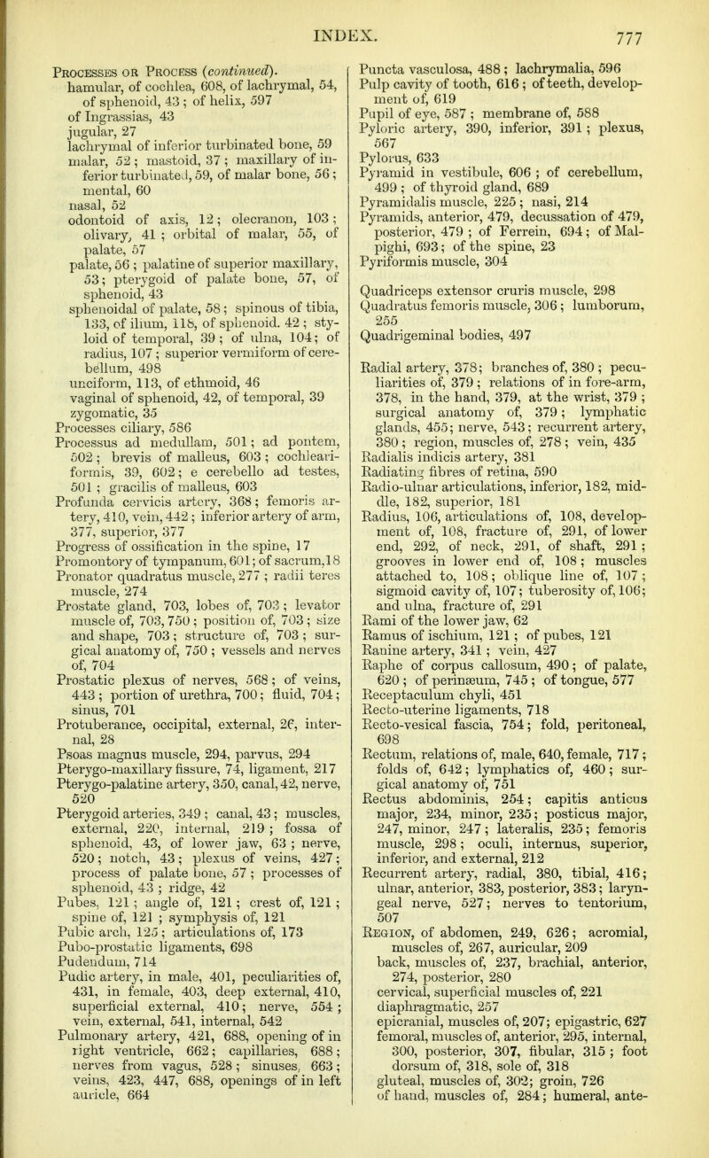 Processes or Process {continued). hamular, of cochlea, 608, of lachrymal, 54, of sphenoid, 43 ; of helix, 597 of Ingrassias, 43 jugular, 27 lachrymal of inferior turbinated bone, 59 malar, 52 ; mastoid, 37 ; maxillary of in- ferior turbinatevl, 59, of malar bone, 56; mental, 60 nasal, 52 odontoid of axis, 12; olecranon, 103; olivary^ 41 ; orbital of malar, 55, of palate, 67 palate, 56 ; palatine of superior maxillary, 53; pterygoid of palate bone, 57, of sphenoid, 43 sphenoidal of palate, 58; spinous of tibia, 133, of ilmm, 118, of sphenoid. 42 ; sty- loid of temporal, 39; of ulna, 104; of radius, 107 ; superior vermiform of cere- bellum, 498 unciform, 113, of ethmoid, 46 vaginal of sphenoid, 42, of temporal, 39 zygomatic, 35 Processes ciliary, 586 Processus ad meduUam, 501; ad pontem, 502 ; brevis of malleus, 603 ; cochleari- formis, 39, 602; e cerebello ad testes, 501 ; gracilis of malleus, 603 Profunda cervicis artery, 368; femoris ar- tery, 410, vein, 442 ; inferior artery of arm, 377, superior, 377 Progress of ossification in the spine, 17 Promontory of tympanum, 601; of sacrum, 18 Pronator quadratus muscle, 277 ; radii teres muscle, 274 Prostate gland, 703, lobes of, 703; levator muscle of, 703, 750 ; position of, 703 ; size and shape, 703; structure of, 703 ; sur- gical anatomy of, 750 ; vessels and nerves of, 704 Prostatic plexus of nerves, 568; of veins, 443 ; portion of urethra, 700; fluid, 704; sinus, 701 Protuberance, occipital, external, 26, inter- nal, 28 Psoas magnus muscle, 294, parvus, 294 Pterygo-maxillary fissure, 74, ligament, 217 Pterygo-palatine artery, 350, canal, 42, nerve, 520 Pterygoid arteries, 349 ; canal, 43; muscles, external, 220, internal, 219 ; fossa of sphenoid, 43, of lower jaw, 63 ; nerve, 520; notch, 43 ; plexus of veins, 427; process of palate bone, 57 ; processes of sphenoid, 43 ; ridge, 42 Pubes, 121 ; angle of, 121; crest of, 121 ; spine of, 121 ; symphysis of, 121 Pubic arch, 125 ; articulations of, 173 Pubo-prostatic ligaments, 698 Pudendum, 714 Pudic artery, in male, 401, peculiarities of, 431, in female, 403, deep external, 410, superficial external, 410; nerve, 554; vein, external, 541, internal, 542 Pulmonary artery, 421, 688, opening of in 1 ight ventricle, 662; capillaries, 688; nerves from vagus, 528 ; sinuses, 663; veins, 423, 447, 688, openings of in left auricle, 664 Puncta vasculosa, 488 ; lachrymalia, 596 Pulp cavity of tooth, 616 ; of teeth, develop- ment of, 619 Pupil of eye, 587 ; membrane of, 588 Pyloric artery, 390, inferior, 391 ; plexus, 567 Pylorus, 633 Pyi-amid in vestibule, 606 ; of cerebellum, 499 ; of thyroid gland, 689 Pyramidalis muscle, 225 ; nasi, 214 Pyramids, anterior, 479, decussation of 479, posterior, 479 ; of Ferrein, 694; of Mal- pighi, 693; of the spine, 23 Pyriformis muscle, 304 Quadriceps extensor cruris muscle, 298 Quadratus femoris muscle, 306 ; lumborum, 255 Quadrigeminal bodies, 497 Eadial artery, 378; branches of, 380 ; pecu- liarities of, 379 ; relations of in fore-arm, 378, in the hand, 379, at the wrist, 379 ; surgical anatomy of, 379; lymphatic glands, 455; nerve, 543; recurrent artery, 380 ; region, muscles of, 278 ; vein, 435 Radialis indicis artery, 381 Radiating fibres of retina, 590 Radio-ulnar articulations, inferior, 182, mid- dle, 182, superior, 181 Radius, 106, articulations of, 108, develop- ment of, 108, fracture of, 291, of lower end, 292, of neck, 291, of shaft, 291 ; grooves in lower end of, 108; muscles attached to, 108; oblique line of, 107; sigmoid cavity of, 107; tuberosity of, 106; and ulna, fracture of, 291 Rami of the lower jaw, 62 Ramus of ischium, 121 ; of pubes, 121 Ranine artery, 341 ; vein, 427 Raphe of corpus callosum, 490; of palate, 620 ; of perinseum, 745 ; of tongue, 577 Receptaculum chyli, 451 Recto-uterine ligaments, 718 Recto-vesical fascia, 754; fold, peritoneal, 698 Rectum, relations of, male, 640, female, 717; folds of, 642; lymphatics of, 460; sur- gical anatomy of, 751 Rectus abdominis, 254; capitis anticus major, 234, minor, 235; posticus major, 247, minor, 247; lateralis, 235; femoris muscle, 298; oculi, internus, superior, inferior, and external, 212 Recurrent artery, radial, 380, tibial, 416; ulnar, anterior, 383, posterior, 383; laryn- geal nerve, 527; nerves to tentorium, 507 Region, of abdomen, 249, 626; acromial, muscles of, 267, auricular, 209 back, muscles of, 237, brachial, anterior, 274, posterior, 280 cervical, superficial muscles of, 221 diaphragmatic, 257 epicranial, muscles of, 207; epigastric, 627 femoral, muscles of, anterior, 295, internal, 300, posterior, 307, fibular, 315 ; foot dorsum of, 318, sole of, 318 gluteal, muscles of, 302; groin, 726 of hand, muscles of, 284; humeral, ante-