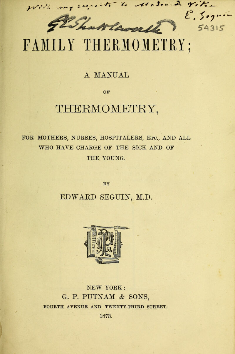 FAMILY THERMOMETRY; A MANUAL OF THERMOMETRY, FOR MOTHERS, NURSES, HOSPITALERS, Etc., AND ALL WHO HAVE CHARGE OF THE SICK AND OF THE YOUNG. BY EDWARD SEGUIN, M.D. NEW YORK : G. P. PUTNAM & SONS, FOURTH AYENUE AND TWENTY-THIRD STREET. 1873,