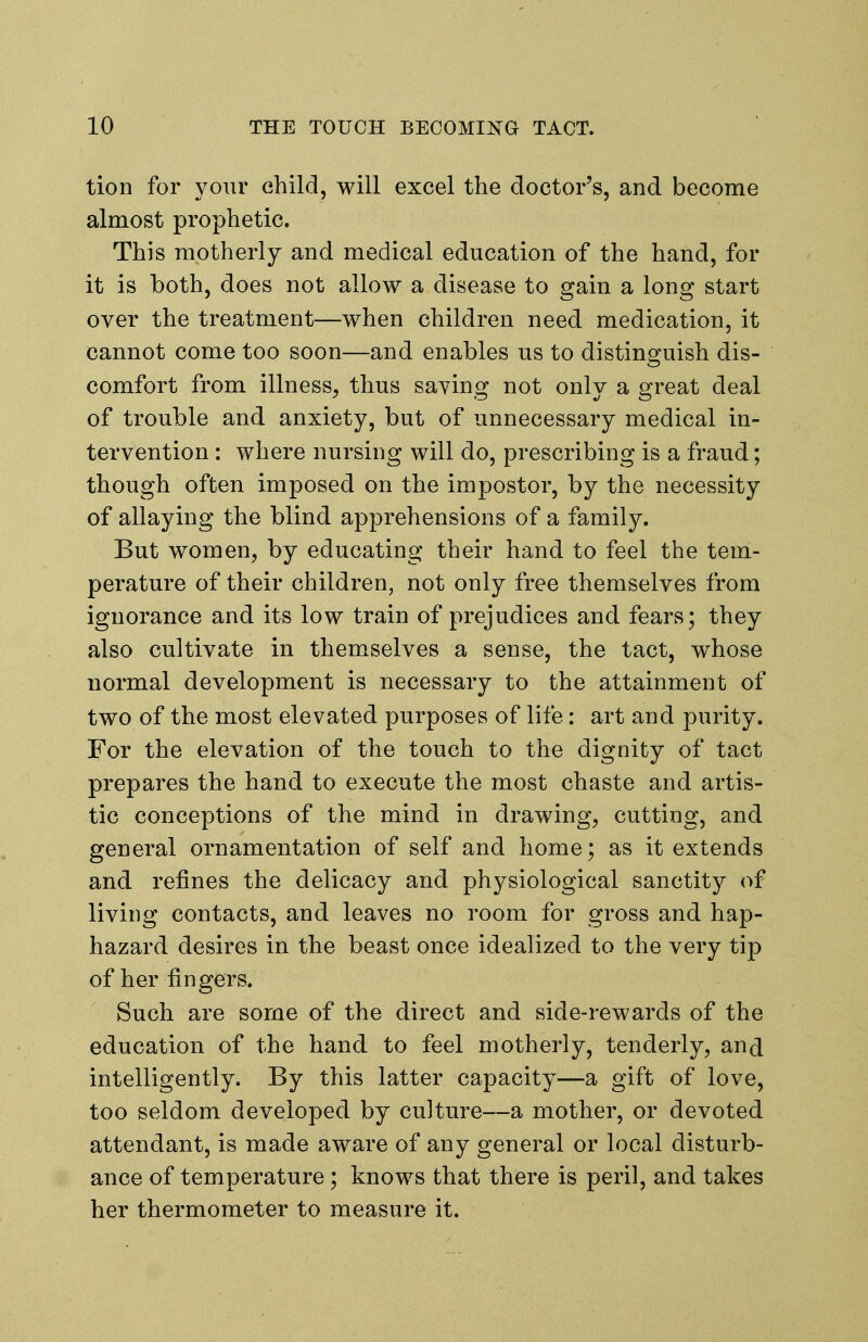 tion for your ehild, will excel the doctor's, and become almost prophetic. This motherly and medical education of the hand, for it is both, does not allow a disease to gain a long start over the treatment—when children need medication, it cannot come too soon—and enables us to distinguish dis- comfort from illness^ thus saying not only a great deal of trouble and anxiety, but of unnecessary medical in- tervention : where nursing will do, prescribing is a fraud; though often imposed on the impostor, by the necessity of allaying the blind apprehensions of a family. But women, by educating their hand to feel the tem- perature of their children, not only free themselves from ignorance and its low train of prejudices and fears; they also cultivate in themselves a sense, the tact, whose normal development is necessary to the attainment of two of the most elevated purposes of life: art and purity. For the elevation of the touch to the dignity of tact prepares the hand to execute the most chaste and artis- tic conceptions of the mind in drawing, cutting, and general ornamentation of self and home; as it extends and refines the delicacy and physiological sanctity of living contacts, and leaves no room for gross and hap- hazard desires in the beast once idealized to the very tip of her fingers. Such are some of the direct and side-rewards of the education of the hand to feel motherly, tenderly, and intelligently. By this latter capacity—a gift of love, too seldom developed by culture—a mother, or devoted attendant, is made aware of any general or local disturb- ance of temperature ; knows that there is peril, and takes her thermometer to measure it.