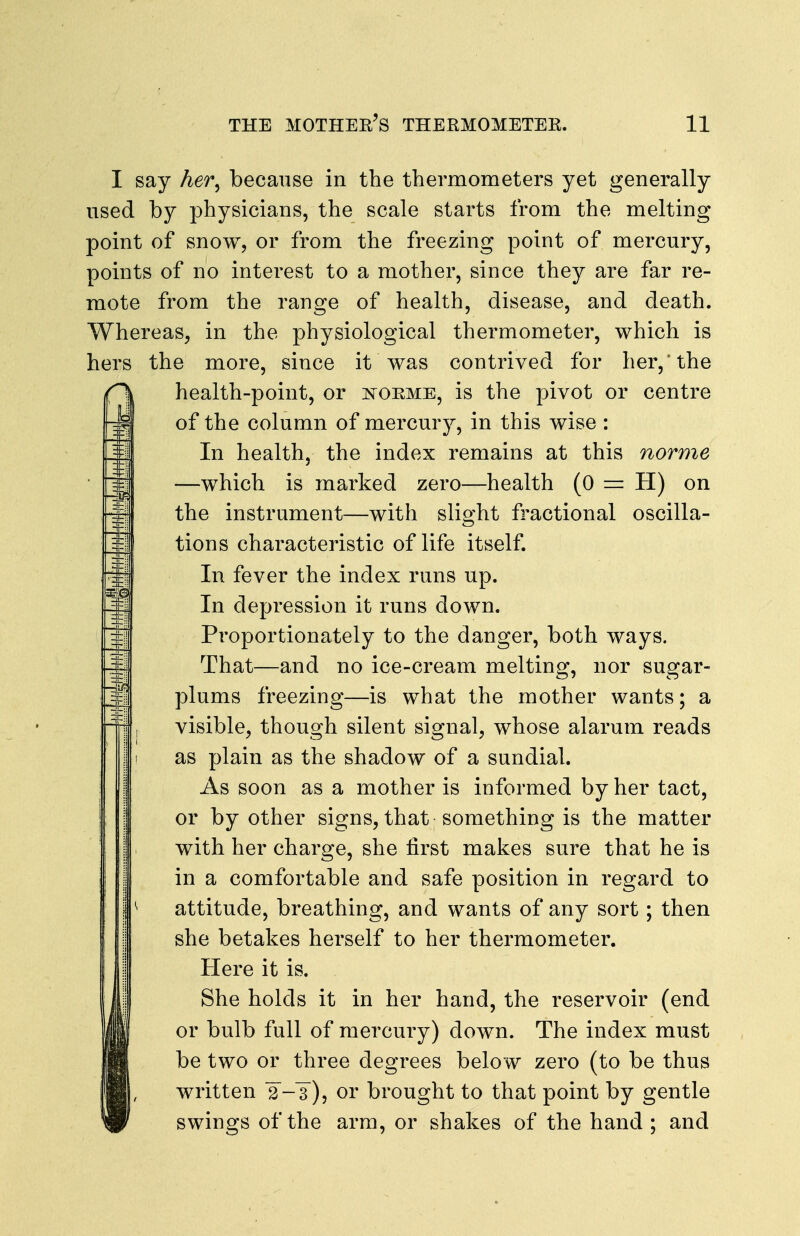 I say her^ because in the thermometers yet generally used by physicians, the scale starts from the melting point of snow, or from the freezing point of mercury, points of no interest to a mother, since they are far re- mote from the range of health, disease, and death. Whereas, in the physiological thermometer, which is hers the more, since it was contrived for her,'the r\ health-point, or is^orme, is the pivot or centre of the column of mercury, in this wise : In health, the index remains at this norme —which is marked zero—health (0 = H) on the instrument—with slight fractional oscilla- ^ tions characteristic of life itself. In fever the index runs up. ^ In depression it runs down. =^ Proportionately to the danger, both ways. That—and no ice-cream melting, nor sugar- 1plums freezing—is what the mother wants; a visible, though silent signal, whose alarum reads 1 as plain as the shadow of a sundial. As soon as a mother is informed by her tact, or by other signs, that something is the matter I with her charge, she first makes sure that he is in a comfortable and safe position in regard to i ^ attitude, breathing, and wants of any sort; then she betakes herself to her thermometer. Here it is. IShe holds it in her hand, the reservoir (end or bulb full of mercury) down. The index must be two or three degrees below zero (to be thus written 3-3), or brought to that point by gentle swings of the arm, or shakes of the hand; and