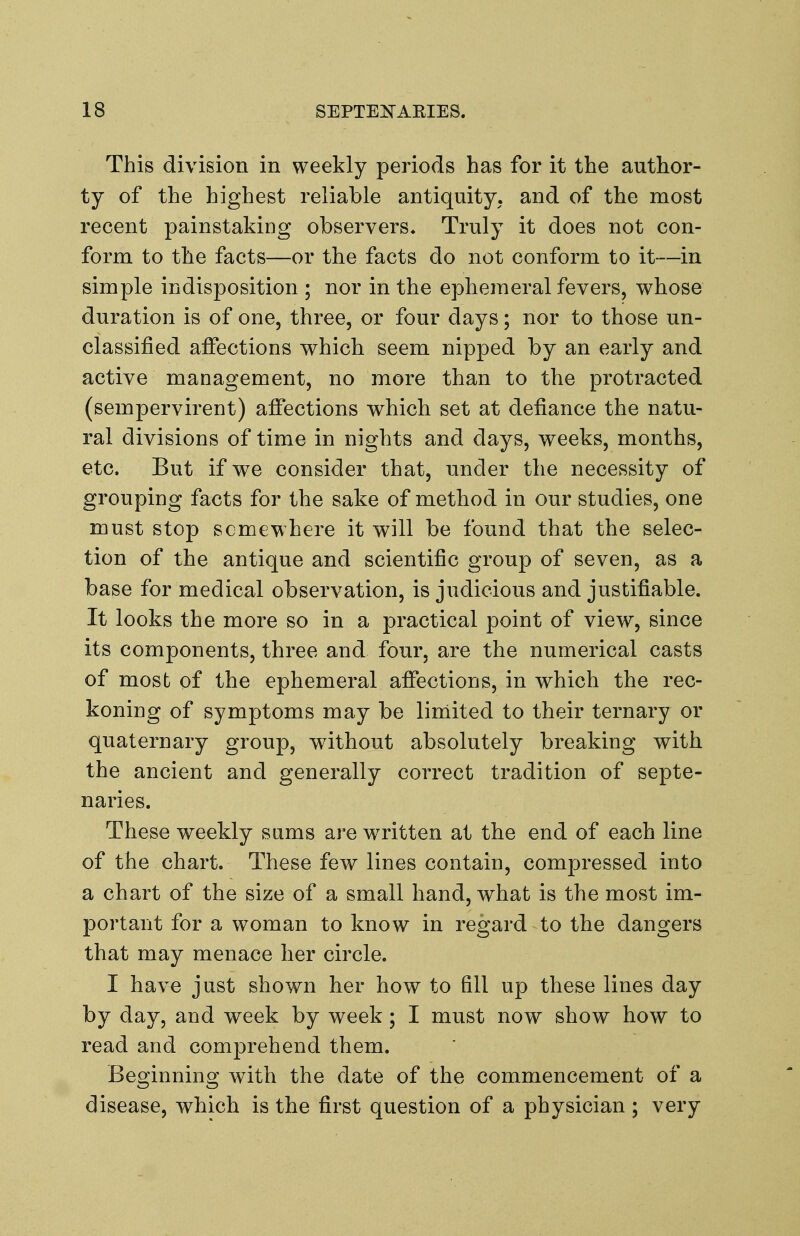 This division in weekly periods has for it the author- ty of the highest reliable antiquity, and of the most recent painstaking observers* Truly it does not con- form to the facts—or the facts do not conform to it—in simple indisposition ; nor in the ephemeral fevers, whose duration is of one, three, or four days; nor to those un- classified affections which seem nipped by an early and active management, no more than to the protracted (sempervirent) affections which set at defiance the natu- ral divisions of time in nights and days, weeks, months, etc. But if we consider that, under the necessity of grouping facts for the sake of method in our studies, one must stop somewhere it will be found that the selec- tion of the antique and scientific group of seven, as a base for medical observation, is judicious and justifiable. It looks the more so in a practical point of view, since its components, three and four, are the numerical casts of most of the ephemeral affections, in which the rec- koning of symptoms may be limited to their ternary or quaternary group, without absolutely breaking with the ancient and generally correct tradition of septe- naries. These weekly sums are written at the end of each line of the chart. These few lines contain, compressed into a chart of the size of a small hand, what is the most im- portant for a woman to know in regard to the dangers that may menace her circle. I have just shown her how to fill up these lines day by day, and week by week; I must now show how to read and comprehend them. Beginning with the date of the commencement of a disease, which is the first question of a physician; very