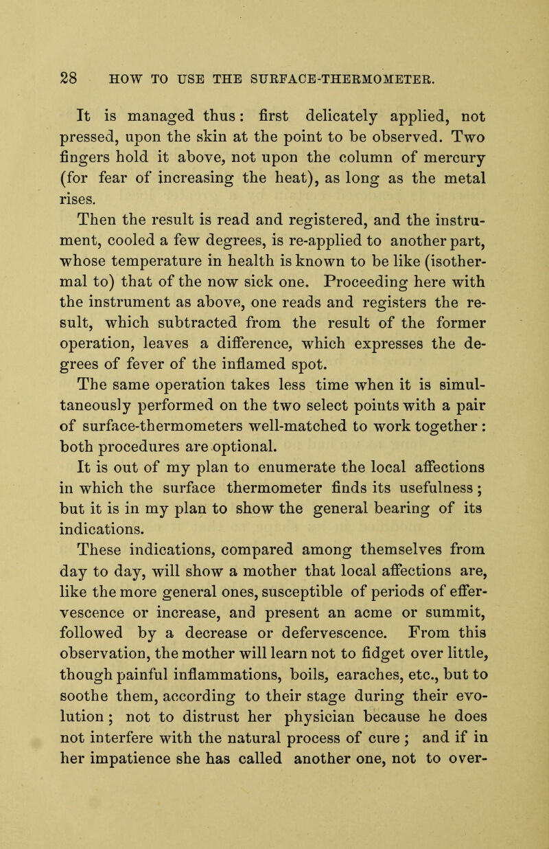 It is managed thus: first delicately applied, not pressed, upon the skin at the point to be observed. Two fingers hold it above, not upon the column of mercury (for fear of increasing the heat), as long as the metal rises. Then the result is read and registered, and the instru- ment, cooled a few degrees, is re-applied to another part, whose temperature in health is known to be like (isother- mal to) that of the now sick one. Proceeding here with the instrument as above, one reads and registers the re- sult, which subtracted from the result of the former operation, leaves a difference, which expresses the de- grees of fever of the inflamed spot. The same operation takes less time when it is simul- taneously performed on the two select points with a pair of surface-thermometers well-matched to work together : both procedures are optional. It is out of my plan to enumerate the local affections in which the surface thermometer finds its usefulness; but it is in my plan to show the general bearing of its indications. These indications, compared among themselves from day to day, will show a mother that local affections are, like the more general ones, susceptible of periods of effer- vescence or increase, and present an acme or summit, followed by a decrease or defervescence. From this observation, the mother will learn not to fidget over little, though painful inflammations, boils, earaches, etc., but to soothe them, according to their stage during their evo- lution ; not to distrust her physician because he does not interfere with the natural process of cure; and if in her impatience she has called another one, not to over-