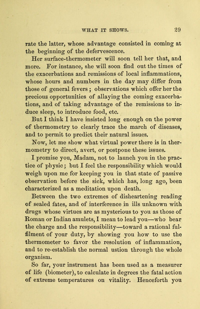 rate the latter, whose advantage consisted in coming at the beginning of the defervescence. Her surface-thermometer will soon tell her that, and more. For instance, she will soon find out the times of the exacerbations and remissions of local inflammations, whose hours and numbers in the day may differ from those of general fevers ; observations which offer her the precious opportunities of allaying the coming exacerba- tions, and of taking advantage of the remissions to in- duce sleep, to introduce food, etc. But I think I have insisted long enough on the power of thermometry to clearly trace the march of diseases, and to permit to predict their natural issues. Now, let me show what virtual power there is in ther- mometry to direct, avert, or postpone these issues. I promise you. Madam, not to launch you in the prac- tice of physic; but I feel the responsibility which would weigh upon me for keeping you in that state of passive observation before the sick, which has, long ago, been characterized as a meditation upon death. Between the two extremes of disheartening reading of sealed fates, and of interference in ills unknown with drugs whose virtues are as mysterious to you as those of Roman or Indian amulets, I mean to lead you—who bear the charge and the responsibility—toward a rational ful- filment of your duty, by showing you how to use the thermometer to favor the resolution of inflammation, and to re-establish the normal ustion through the whole organism. So far, your instrument has been used as a measurer of life (biometer), to calculate in degrees the fatal action of extreme temperatures on vitality. Henceforth you