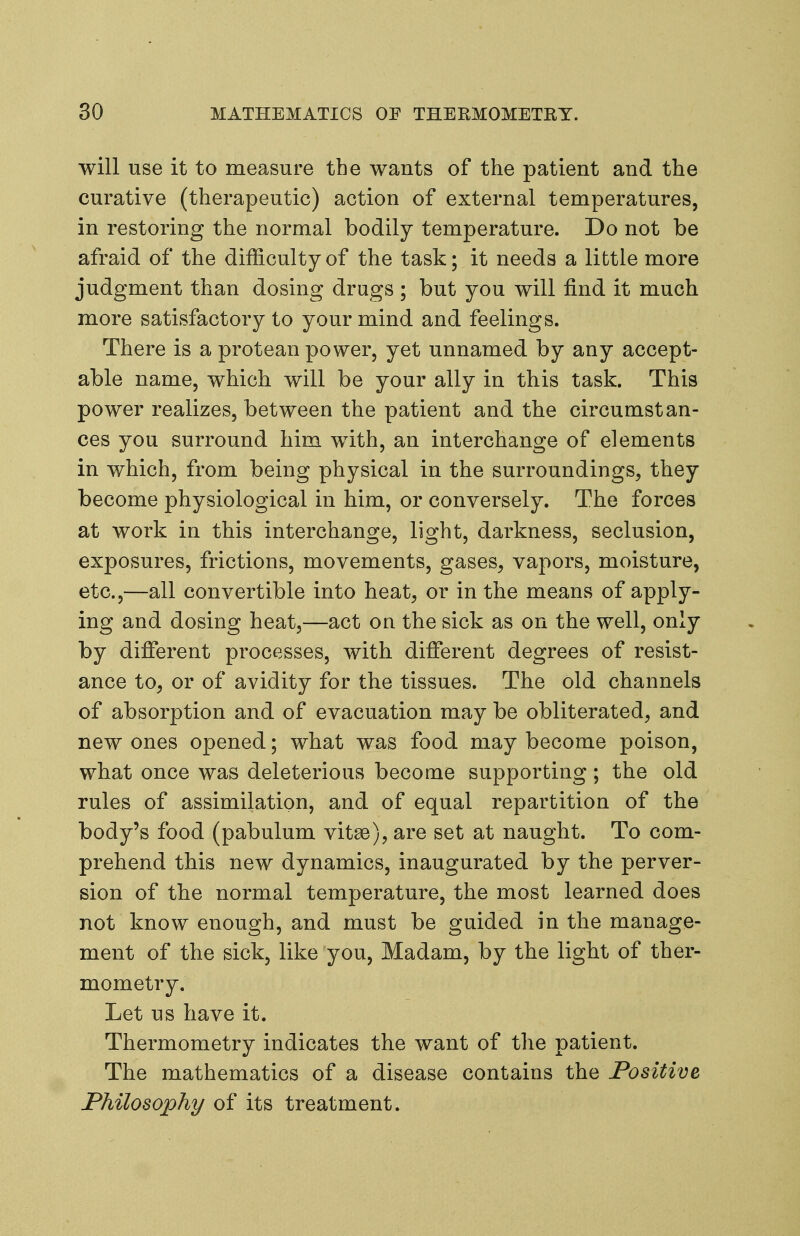 will use it to measure the wants of the patient and the curative (therapeutic) action of external temperatures, in restoring the normal bodily temperature. Do not be afraid of the difficulty of the task; it needs a little more judgment than dosing drugs; but you will find it much more satisfactory to your mind and feelings. There is a protean power, yet unnamed by any accept- able name, which will be your ally in this task. This power realizes, between the patient and the circumstan- ces you surround him with, an interchange of elements in which, from being physical in the surroundings, they become physiological in him, or conversely. The forces at work in this interchange, light, darkness, seclusion, exposures, frictions, movements, gases, vapors, moisture, etc.,—all convertible into heat, or in the means of apply- ing and dosing heat,—act on the sick as on the well, only by different processes, with different degrees of resist- ance to, or of avidity for the tissues. The old channels of absorption and of evacuation may be obliterated, and new ones opened; what was food may become poison, what once was deleterious become supporting; the old rules of assimilation, and of equal repartition of the body's food (pabulum vitse), are set at naught. To com- prehend this new dynamics, inaugurated by the perver- sion of the normal temperature, the most learned does not know enough, and must be guided in the manage- ment of the sick, like you. Madam, by the light of ther- mometry. Let us have it. Thermometry indicates the want of the patient. The mathematics of a disease contains the Positive FMlosopliy of its treatment.