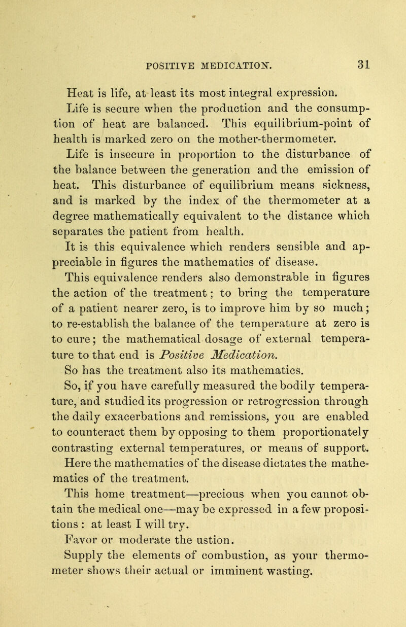 Heat is life, at least its most integral expression. Life is secure when the production and the consump- tion of heat are balanced. This equilibrium-point of health is marked zero on the mother-thermometer. Life is insecure in proportion to the disturbance of the balance between the generation and the emission of heat. This disturbance of equilibrium means sickness, and is marked by the index of the thermometer at a degree mathematically equivalent to the distance which separates the patient from health. It is this equivalence which renders sensible and ap- preciable in figures the mathematics of disease. This equivalence renders also demonstrable in figures the action of the treatment^ to bring the temperature of a patient nearer zero, is to improve him by so much; to re-establish the balance of the temperature at zero is to cure; the mathematical dosage of external tempera- ture to that end is Positive Medication. So has the treatment also its mathematics. So, if you have carefully measured the bodily tempera- ture, and studied its progression or retrogression through the daily exacerbations and remissions, you are enabled to counteract them by opposing to them proportionately contrasting external temperatures, or means of support. Here the mathematics of the disease dictates the mathe- matics of the treatment. This home treatment—precious when you cannot ob- tain the medical one—may be expressed in a few proposi- tions : at least I will try» Favor or moderate the ustion. Supply the elements of combustion, as your thermo- meter shows their actual or imminent wasting.