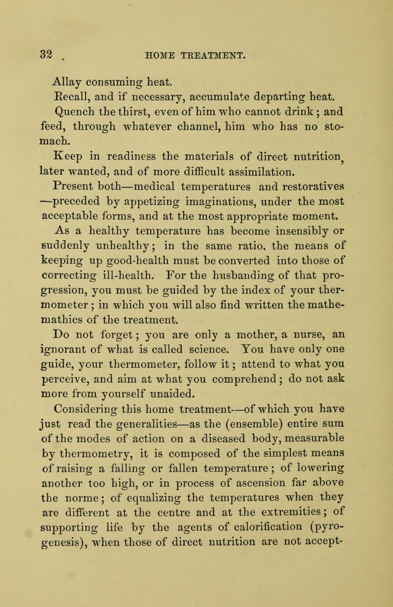 Allay consuming heat. Eecall, and if necessary, accumulate departing heat. Quench the thirst, even of him who cannot drink ; and feed, through whatever channel, him who has no sto- mach. Keep in readiness the materials of direct nutrition^ later wanted, and of more difficult assimilation. Present both—medical temperatures and restoratives —preceded by appetizing imaginations, under the most acceptable forms, and at the most appropriate moment. As a healthy temperature has become insensibly or suddenly unhealthy; in the same ratio, the means of keeping up good-health must be converted into those of correcting ill-health. For the husbanding of that pro- gression, you must be guided by the index of your ther- mometer ; in which you will also find written the mathe- mathics of the treatment. Do not forget; you are only a mother, a nurse, an ignorant of what is called science. You have only one guide, your thermometer, follow it; attend to what you perceive, and aim at what you comprehend; do not ask more from yourself unaided. Considering this home treatment—of which you have just read the generalities—as the (ensemble) entire sum of the modes of action on a diseased body, measurable by thermometry, it is composed of the simplest means of raising a falling or fallen temperature; of lowering another too high, or in process of ascension far above the norme; of equalizing the temperatures when they are difierent at the centre and at the extremities; of supporting life by the agents of calorification (pyro- gen esis), when those of direct nutrition are not accept-