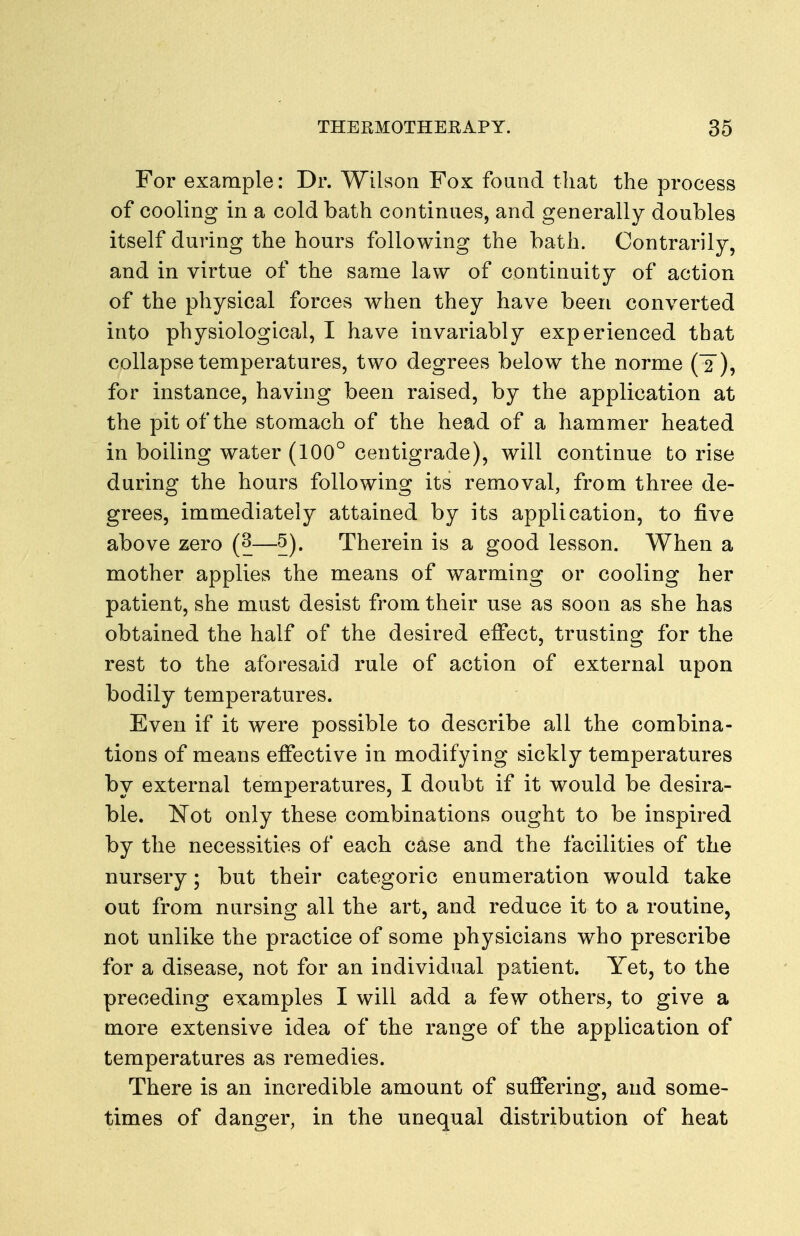 For example: Dr. Wilson Fox found that the process of cooling in a cold bath continues, and generally doubles itself during the hours following the bath. Contrarily, and in virtue of the same law of continuity of action of the physical forces when they have been converted into physiological, I have invariably experienced that collapse temperatures, two degrees below the norme (2 ), for instance, having been raised, by the application at the pit of the stomach of the head of a hammer heated in boiling water (100° centigrade), will continue to rise during the hours following its removal, from three de- grees, immediately attained by its application, to five above zero (3—5). Therein is a good lesson. When a mother applies the means of warming or cooling her patient, she must desist from their use as soon as she has obtained the half of the desired effect, trusting for the rest to the aforesaid rule of action of external upon bodily temperatures. Even if it were possible to describe all the combina- tions of means effective in modifying sickly temperatures by external temperatures, I doubt if it would be desira- ble. Not only these combinations ought to be inspired by the necessities of each case and the facilities of the nursery; but their categoric enumeration would take out from nursing all the art, and reduce it to a routine, not unlike the practice of some physicians who prescribe for a disease, not for an individual patient. Yet, to the preceding examples I will add a few others, to give a more extensive idea of the range of the application of temperatures as remedies. There is an incredible amount of suffering, and some- times of danger, in the unequal distribution of heat