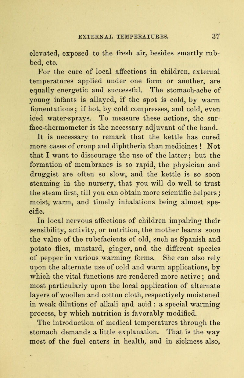 elevated, exposed to the fresh air. besides smartly rub- bed, etc. For the cure of local affections in children, external temperatures applied under one form or another, are equally energetic and successful. The stomach-ache of young infants is allayed, if the spot is cold, by warm fomentations; if hot, by cold compresses, and cold, even iced water-sprays. To measure these actions, the sur- face-thermometer is the necessary adjuvant of the hand. It is necessary to remark that the kettle has cured more cases of croup and dijDhtheria than medicines ! Not that I want to discourage the use of the latter; but the formation of membranes is so rapid, the physician and druggist are often so slow, and the kettle is so soon steaming in the nursery, that you will do well to trust the steam first, till you can obtain more scientific helpers; moist, warm, and timely inhalations being almost spe- cific. In local nervous afifections of children impairing their sensibility, activity, or nutrition, the mother learns soon the value of the rubefacients of old, such as Spanish and potato flies, mustard, ginger, and the different species of pepper in various warming forms. She can also rely upon the alternate use of cold and warm applications, by v^hich the vital functions are rendered more active; and most particularly upon the local application of alternate layers of woollen and cotton cloth, respectively moistened in weak dilutions of alkali and acid : a special warming process, by which nutrition is favorably modified. The introduction of medical temperatures through the stomach demands a little explanation. That is the way most of the fuel enters in health, and in sickness also,