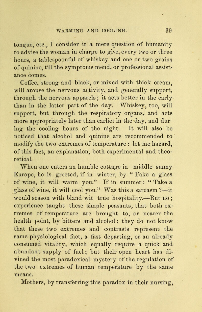 tongue, etc., I consider it a mere question of humanity to advise the woman in charge to give, every two or three hours, a tablespoonful of whiskey and one or two grains of quinine, till the symptoms mend, or professional assist- ance comes. Coffee, strong and black, or mixed with thick cream, will arouse the nervous activity, and generally support, through the nervous apparels; it acts better in the early than in the latter part of the day. Whiskey, too, will support, but through the respiratory organs, and acts more appropriately later than earlier in the day, and dur ing the cooling hours of the night. It will also be noticed that alcohol and quinine are recommended to modify the two extremes of temperature : let me hazard, of this fact, an explanation, both experimental and theo- retical. When one enters an humble cottage in middle sunny Europe, he is greeted, if in winter, by  Take a glass of wine, it will warm you. If in summer:  Take a glass of wine, it will cool you. Was this a sarcasm ?—it would season with bland wit true hospitality.—But no ; experience taught these simple peasants, that both ex- tremes of temperature are brought to, or nearer the health point, by bitters and alcohol: they do not know that these two extremes and contrasts represent the same physiological fact, a fast departing, or an already consumed vitality, w^hich equally require a quick and abundant supply of fuel; but their open heart has di- vined the most paradoxical mystery of the regulation of the two extremes of human temperature by the same means. Mothers, by transferring this paradox in their nursing,