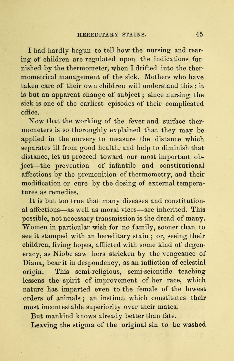 I had hardly begun to tell how the nursing and rear- ing of children are regulated upon the indications fur- nished by the thermometer, when I drifted into the ther- mometrical management of the sick. Mothers who have taken care of their own children will understand this : it is but an apparent change of subject; since nursing the sick is one of the earliest episodes of their complicated office. Now that the working of the fever and surface ther- mometers is so thoroughly explained that they may be applied in the nursery to measure the distance which separates ill from good healthy and help to diminish that distance, let us proceed toward our most important ob- ject—the prevention of infantile and constitutional affections by the premonition of thermometry, and their modification or cure by the dosing of external tempera- tures as remedies. It is but too true that many diseases and constitution- al affections—as well as moral vices—are inherited. This possible, not necessary transmission is the dread of many. Women in particular wish for no family, sooner than to see it stamped with an hereditary stain ; or, seeing their children, living hopes, afflicted with some kind of degen- eracy, as Niobe saw hers stricken by the vengeance of Diana, bear it in despondency, as an infliction of celestial origin. This semi-religious, semi-scientific teaching lessens the spirit of improvement of her race, which nature has imparted even to the female of the lowest orders of animals; an instinct which constitutes their most incontestable superiority over their mates. But mankind knows already better than fate. Leaving the stigma of the original sin to be washed