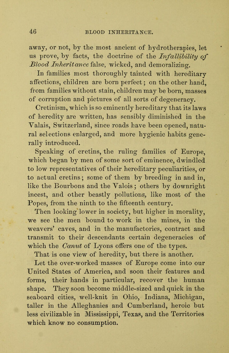 away, or not, by the most ancient of hydrotherapies, let us prove, by facts, the doctrine of the Infallibility of JBlood Inherit an cei2X^^, wicked, and demoralizing. In families most thoroughly tainted with hereditary affections, children are born perfect; on the other hand, from families without stain, children may be born, masses of corruption and pictures of all sorts of degeneracy. Cretinism, which is so eminently hereditary that its laws of heredity are written, has sensibly diminished in the Yalais, Switzerland, since roads have been opened, natu- ral selections enlarged, and more hygienic habits gene- rally introduced. Speaking of cretins, the ruling families of Europe, which began by men of some sort of eminence, dwindled to low representatives of their hereditary peculiarities, or to actual cretins; some of them by breeding in and in, like the Bourbons and the Valois; others by downright incest, and other beastly pollutions, like most of the Popes, from the ninth to the fifteenth century. Then looking lower in society, but higher in morality, we see the men bound to work in the mines, in the weavers^ caves, and in the manufactories, contract and transmit to their descendants certain degeneracies of which the Ganut of Lyons offers one of the types. That is one view of heredity, but there is another. Let the over-worked masses of Europe come into our United States of America, and soon their features and forms, their hands in particular, recover the human shape. They soon become middle-sized and quick in the seaboard cities, well-knit in Ohio, Indiana, Michigan, taller in the Alleghanies and Cumberland, heroic but less civilizable in Mississippi, Texas, and the Territories which know no consumption.