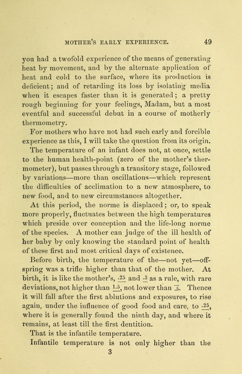 you had a twofold experience of the means of generating heat by movement, and by the alternate application of heat and cold to the surface, where its production is deficient; and of retarding its loss by isolating media when it escapes faster than it is generated; a pretty rough beginning for your feelings. Madam, but a most eventful and successful debut in a course of motherly thermometry. For mothers who have not had such early and forcible experience as this, I will take the question from its origin. The temperature of an infant does not, at once, settle to the human health-point (zero of the mother's ther- mometer), but passes through a transitory stage, followed by variations—more than oscillations—which represent the difficulties of acclimation to a new atmosphere, to new food, and to new circumstances altogether. At this period, the norme is displaced; or, to speak more properly, fluctuates between the high temperatures which preside over conception and the life-long norme of the species. A mother can judge of the ill health of her baby by only knowing the standard, point of health of these first and most critical days of existence. Before birth, the temperature of the—not yet—off- spring was a trifle higher than that of the mother. At birth, it is like the mother's, and j3 as a rule, with rare deviations, not higher than not lower than X Thence it will fall after the first ablutions and exposures, to rise again, under the influence of good food and care, to where it is generally found the ninth day, and where it remains, at least till the first dentition. That is the infantile temperature. Infantile temperature is not only higher than the 3