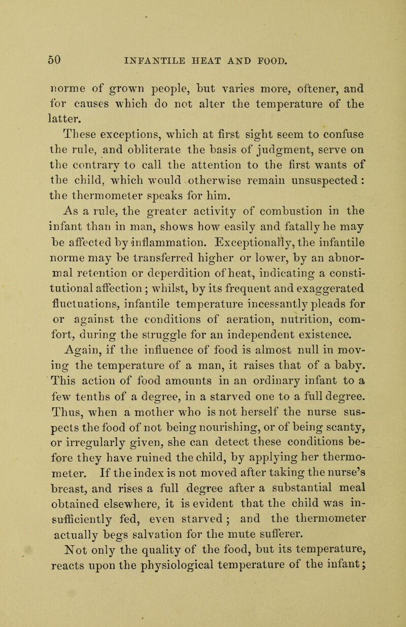 norme of grown people, but varies more^ oftener, and for causes which do not alter the temperature of the latter. These exceptions, which at first sight seem to confuse the rule, and obliterate the basis of judgment, serve on the contrary to call the attention to the first wants of the child, which would otherwise remain unsuspected: the thermometer speaks for him. As a rule, the greater activity of combustion in the infant than in man, shows how easily and fatally he may be affected by dnflammation. Exceptionally, the infantile norme may be transferred higher or lower, by an abnor- mal retention or deperdition of heat, indicating a consti- tutional affection ; whilst, by its frequent and exaggerated fluctuations, infantile temperature incessantly pleads for or against the conditions of aeration, nutrition, com- fort^ during the struggle for an independent existence. Again, if the influence of food is almost null in mov- ing the temperature of a man, it raises that of a baby. This action of food amounts in an ordinary infant to a few tenths of a degree, in a starved one to a full degree. Thus, when a mother who is not herself the nurse sus- pects the food of not being nourishing, or of being scanty, or irregularly given, she can detect these conditions be- fore they have ruined the child, by applying her thermo- meter. If the index is not moved after taking the nurse's breast, and rises a full degree after a substantial meal obtained elsewhere, it is evident that the child was in- sufiiciently fed, even starved; and the thermometer actually begs salvation for the mute sufferer. Not only the quality of the food, but its temperature, reacts upon the physiological temperature of the infant;