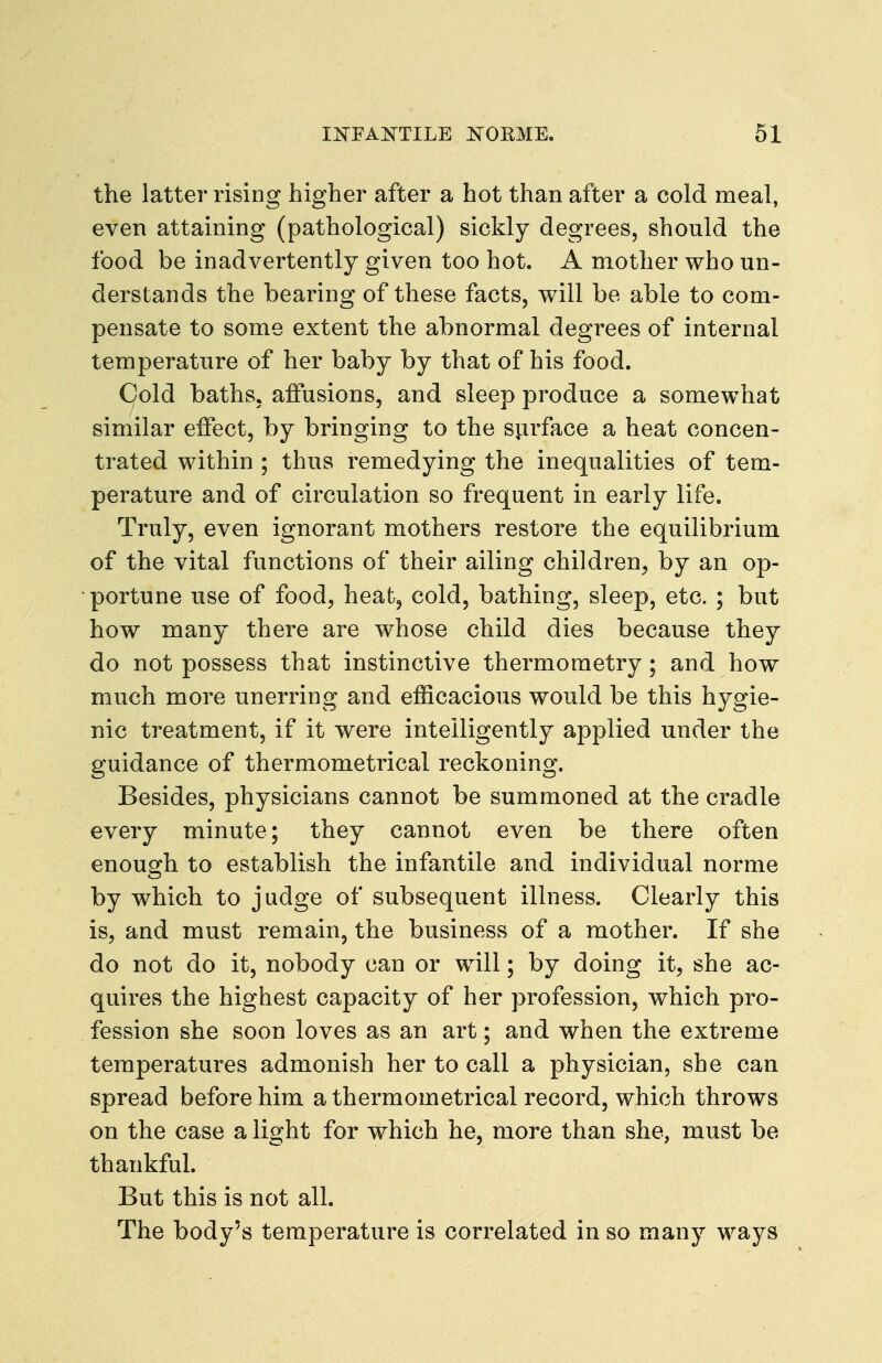 the latter rising higher after a hot than after a cold meal, even attaining (pathological) sickly degrees, should the food be inadvertently given too hot. A mother who un- derstands the bearing of these facts, will be able to com- pensate to some extent the abnormal degrees of internal temperature of her baby by that of his food. Cold baths, aftusions, and sleep produce a somewhat similar effect, by bringing to the sjirface a heat concen- trated within ; thus remedying the inequalities of tem- perature and of circulation so frequent in early life. Truly, even ignorant mothers restore the equilibrium of the vital functions of their ailing children^ by an op- portune use of food, heat, cold, bathing, sleep, etc. ; but how many there are whose child dies because they do not possess that instinctive thermometry; and how much more unerring and efficacious would be this hygie- nic treatment, if it were intelligently applied under the guidance of thermometrical reckoning. Besides, physicians cannot be summoned at the cradle every minute; they cannot even be there often enough to establish the infantile and individual norme by w^hich to judge of subsequent illness. Clearly this is, and must remain, the business of a mother. If she do not do it, nobody can or will; by doing it, she ac- quires the highest capacity of her profession, which pro- fession she soon loves as an art; and when the extreme temperatures admonish her to call a physician, she can spread before him a thermometrical record, which throws on the case a light for which he, more than she, must be thankful. But this is not all. The body's temperature is correlated in so many ways