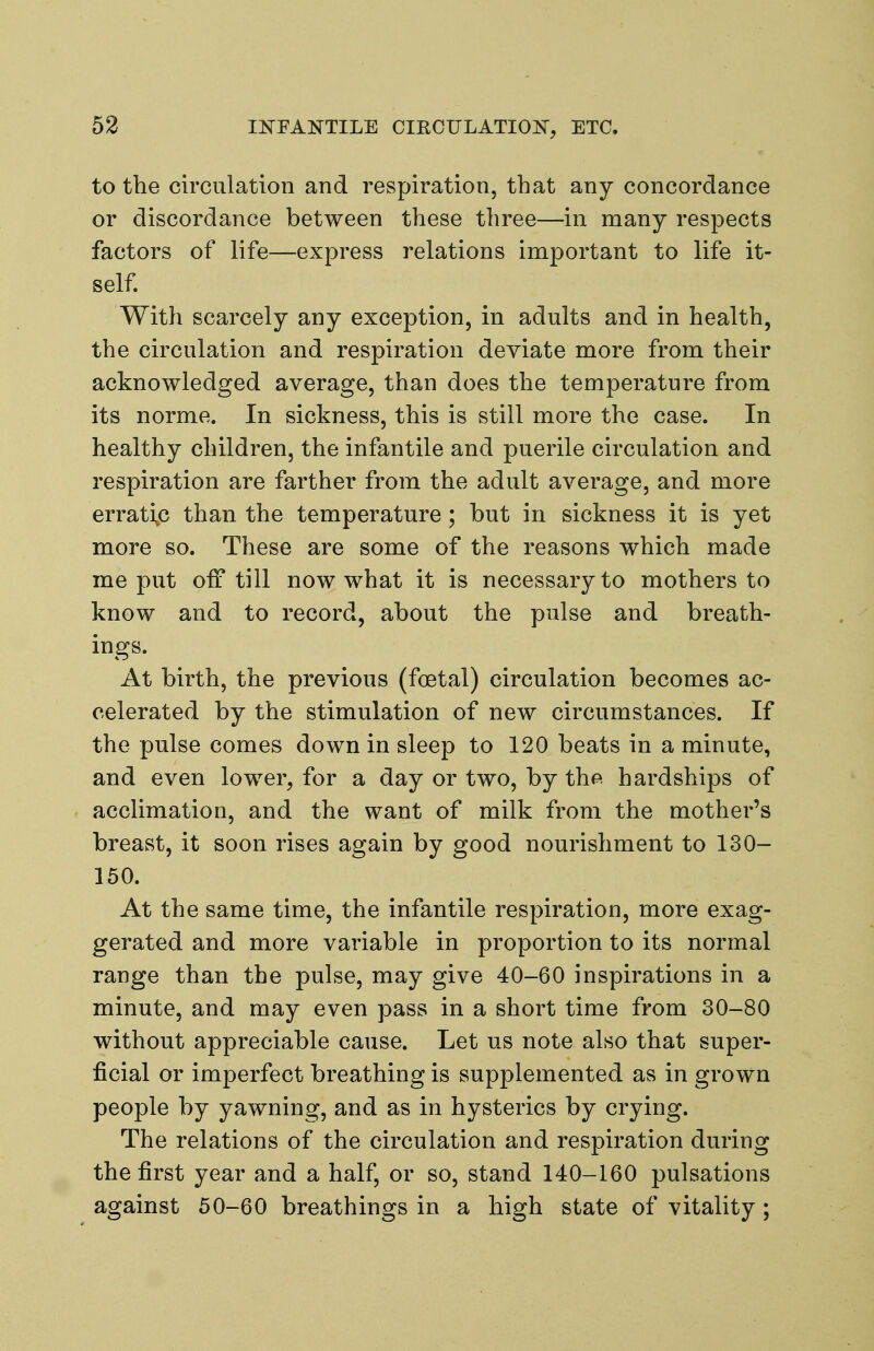 to the circulation and respiration, that any concordance or discordance between these three—in many respects factors of life—express relations important to life it- self With scarcely any exception, in adults and in health, the circulation and respiration deviate more from their acknowledged average, than does the temperature from its norme. In sickness, this is still more the case. In healthy children, the infantile and puerile circulation and respiration are farther from the adult average, and more errati^c than the temperature; but in sickness it is yet more so. These are some of the reasons which made me put off till now what it is necessary to mothers to know and to record, about the pulse and breath- ings. At birth, the previous (foetal) circulation becomes ac- celerated by the stimulation of new circumstances. If the pulse comes down in sleep to 120 beats in a minute, and even lower, for a day or two, by the hardships of acclimation, and the want of milk from the mother's breast, it soon rises again by good nourishment to 130- 150. At the same time, the infantile respiration, more exag- gerated and more variable in proportion to its normal range than the pulse, may give 40-60 inspirations in a minute, and may even pass in a short time from 30-80 without appreciable cause. Let us note also that super- ficial or imperfect breathing is supplemented as in grown people by yawning, and as in hysterics by crying. The relations of the circulation and respiration during the first year and a half, or so, stand 140-160 pulsations against 50-60 breathings in a high state of vitality;