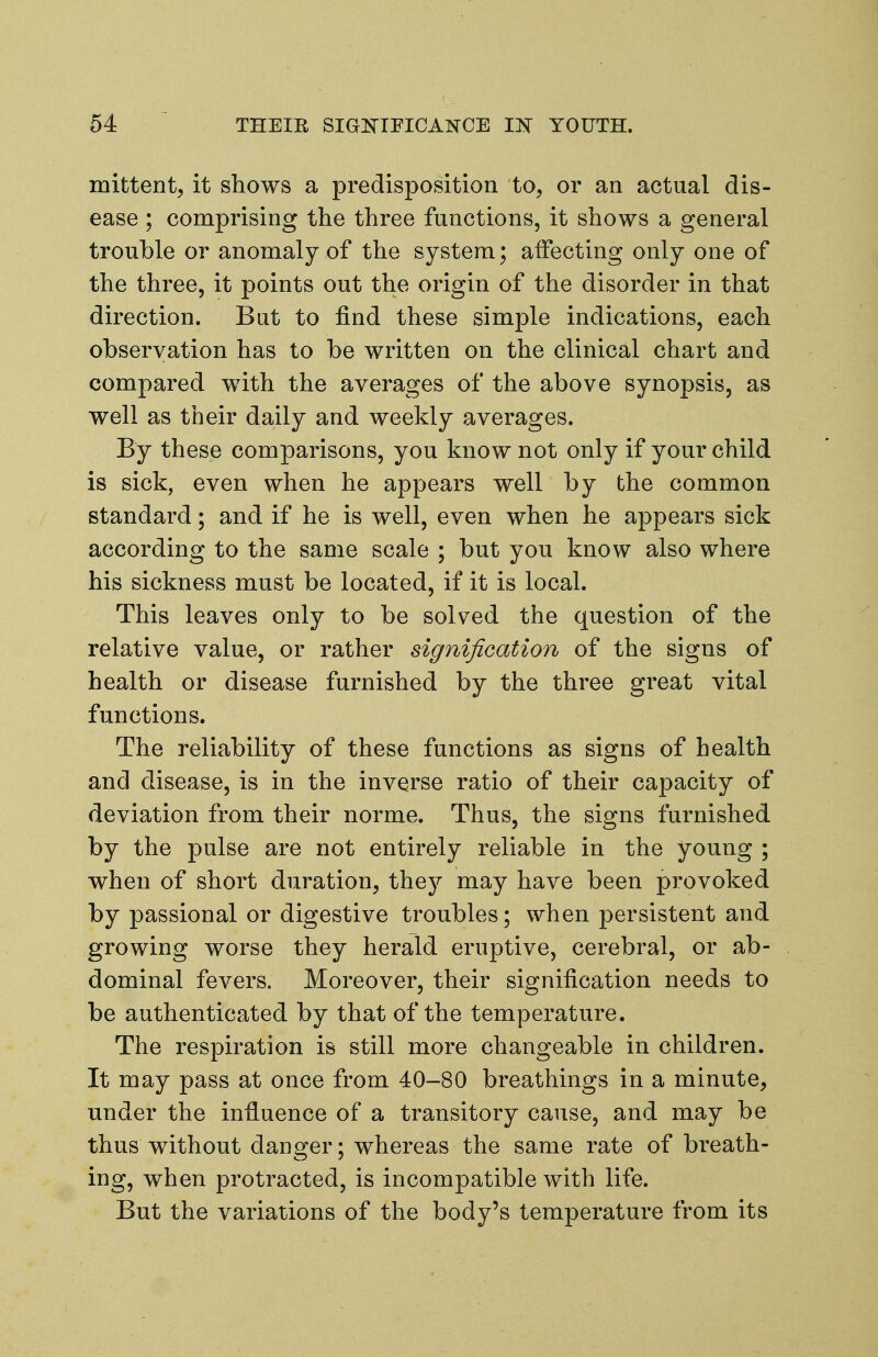 mittent, it shows a predisposition to, or an actual dis- ease ; comprising the three functions, it shows a general trouble or anomaly of the system; affecting only one of the three, it points out the origin of the disorder in that direction. But to find these simple indications, each observation has to be written on the clinical chart and compared with the averages of the above synopsis, as well as their daily and weekly averages. By these comparisons, you know not only if your child is sick, even when he appears well by the common standard; and if he is well, even when he appears sick according to the same scale ; but you know also where his sickness must be located, if it is local. This leaves only to be solved the question of the relative value, or rather signification of the signs of health or disease furnished by the three great vital functions. The reliability of these functions as signs of health and disease, is in the inverse ratio of their capacity of deviation from their norme. Thus, the signs furnished by the pulse are not entirely reliable in the young ; when of short duration, the^T- may have been provoked by passional or digestive troubles; when persistent and growing worse they herald eruptive, cerebral, or ab- dominal fevers. Moreover, their signification needs to be authenticated by that of the temperature. The respiration is still more changeable in children. It may pass at once from 40-80 breathings in a minute, under the influence of a transitory cause, and may be thus without danger; whereas the same rate of breath- ing, when protracted, is incompatible with life. But the variations of the body's temperature from its