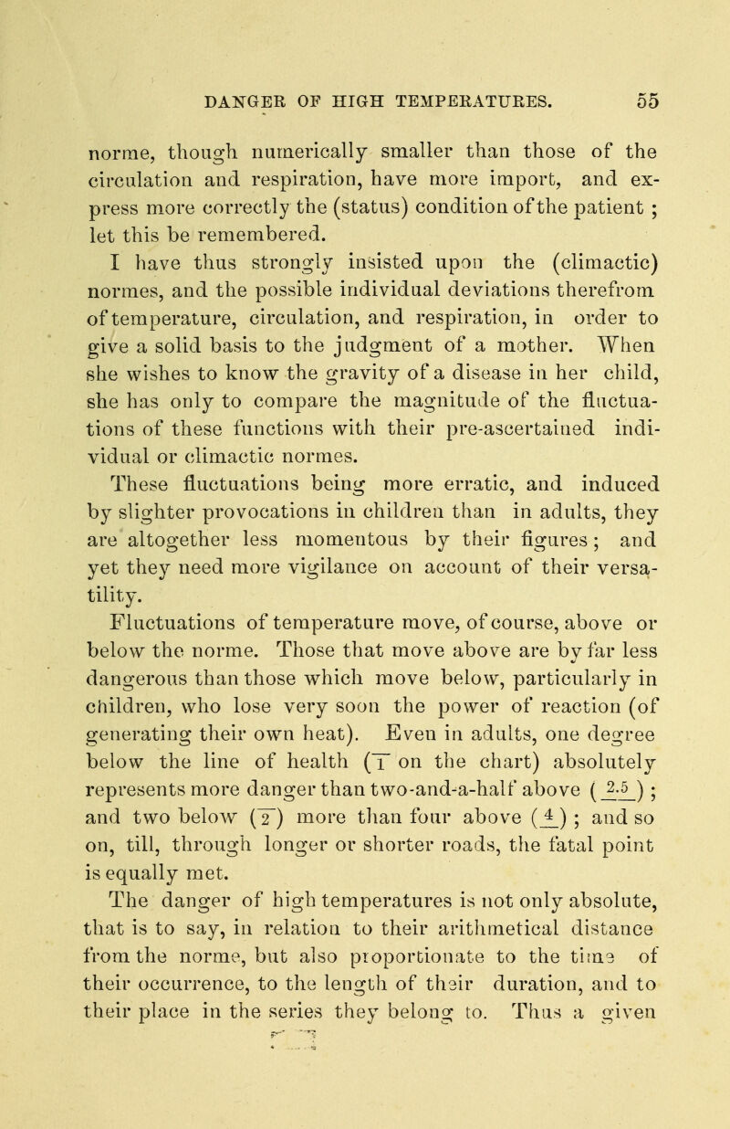 norrne, though numerically smaller than those of the circulation and respiration, have more import, and ex- press more correctly the (status) condition of the patient ; let this be remembered. I have thus strongly insisted upon the (climactic) normes, and the possible individual deviations therefrom of temperature, circulation, and respiration, in order to give a solid basis to the judgment of a mother. When she wishes to know the gravity of a disease iu her child, she has only to compare the magnitude of the fluctua- tions of these functions with their pre-ascertained indi- vidual or climactic normes. These fluctuations being more erratic, and induced by slighter provocations in children than in adults, they are altogether less momentous by their figures; and yet they need more vigilance on account of their versa- tility. Fluctuations of temperature move, of course, above or below the norme. Those that move above are by far less dangerous than those which move below, particularly in children, who lose very soon the power of reaction (of generating their own heat). Even in adults, one degree below the line of health (T on the chart) absolutely represents more danger than two-and-a-half above (_£-^) ; and two below (T) more than four above (j^) ; and so on, till, through longer or shorter roads, the fatal point is equally met. The danger of high temperatures is not only absolute, that is to say, in relation to their arithmetical distance from the norme, but also proportionate to the time of their occurrence, to the length of their duration, and to their place in the series they belong to. Thus a given