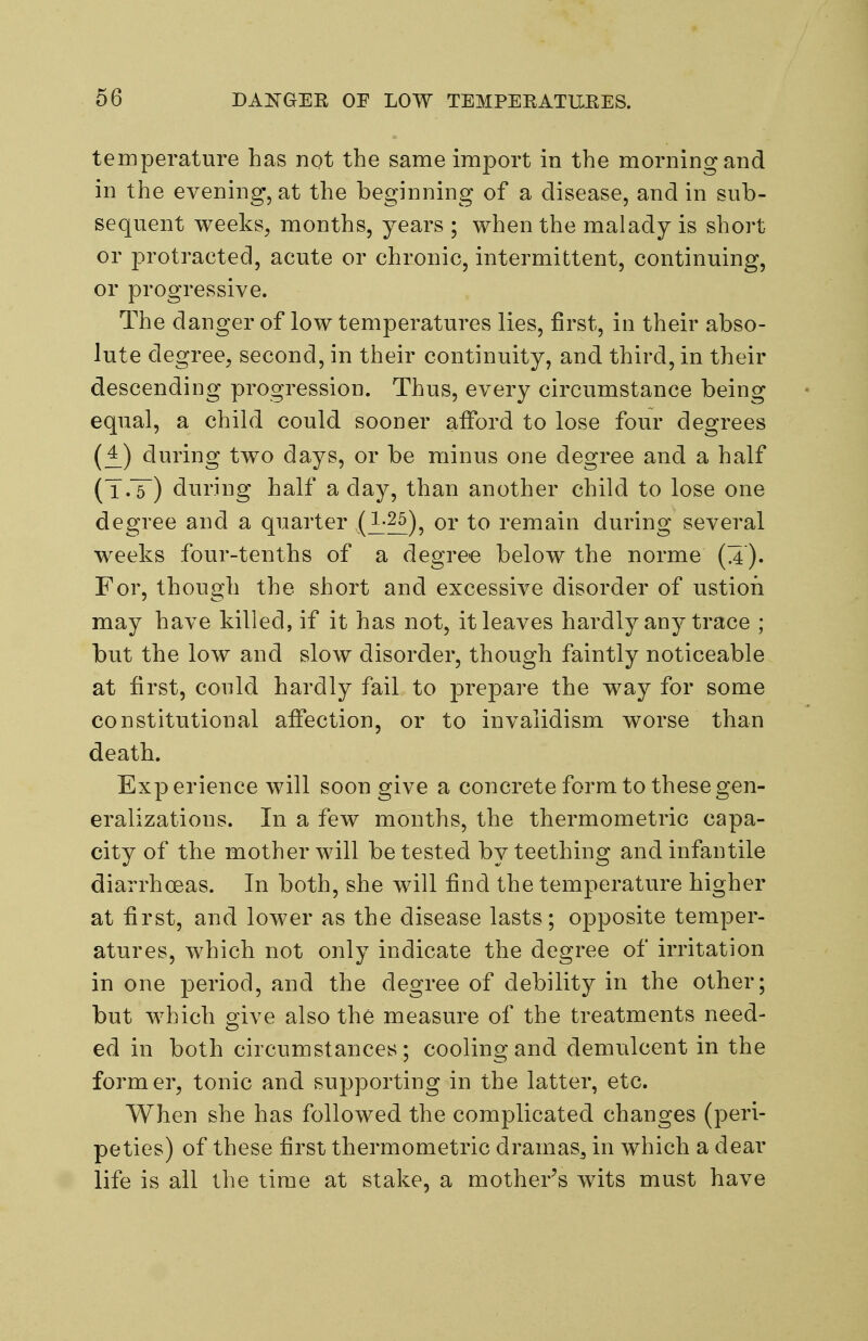 temperature has not the same import in the morning and in the evening, at the beginning of a disease, and in sub- sequent weeks, months, years ; when the malady is short or protracted, acute or chronic, intermittent, continuing, or progressive. The danger of low temperatures lies, first, in their abso- lute degree, second, in their continuity, and third, in their descending progression. Thus, every circumstance being equal, a child could sooner afford to lose four degrees (£) during two days, or be minus one degree and a half (T.T) during half a day, than another child to lose one degree and a quarter (l:?^), or to remain during several weeks four-tenths of a degre-e below the norme (a)' For, though the short and excessive disorder of ustion may have killed, if it has not, it leaves hardly any trace ; but the low and slow disorder, though faintly noticeable at first, could hardly fail to prepare the way for some constitutional affection, or to invalidism worse than death. Experience will soon give a concrete form to these gen- eralizations. In a few months, the thermometric capa- city of the mother will be tested by teething and infantile diarrhceas. In both, she will find the temperature higher at first, and lower as the disease lasts; ojDposite temper- atures, which not only indicate the degree of irritation in one period, and the degree of debility in the other; but which give also the measure of the treatments need- ed in both circumstances; cooling and demulcent in the former, tonic and supporting in the latter, etc. When she has followed the complicated changes (peri- peties) of these first thermometric dramas^ in which a dear life is all the time at stake, a mother's wits must have