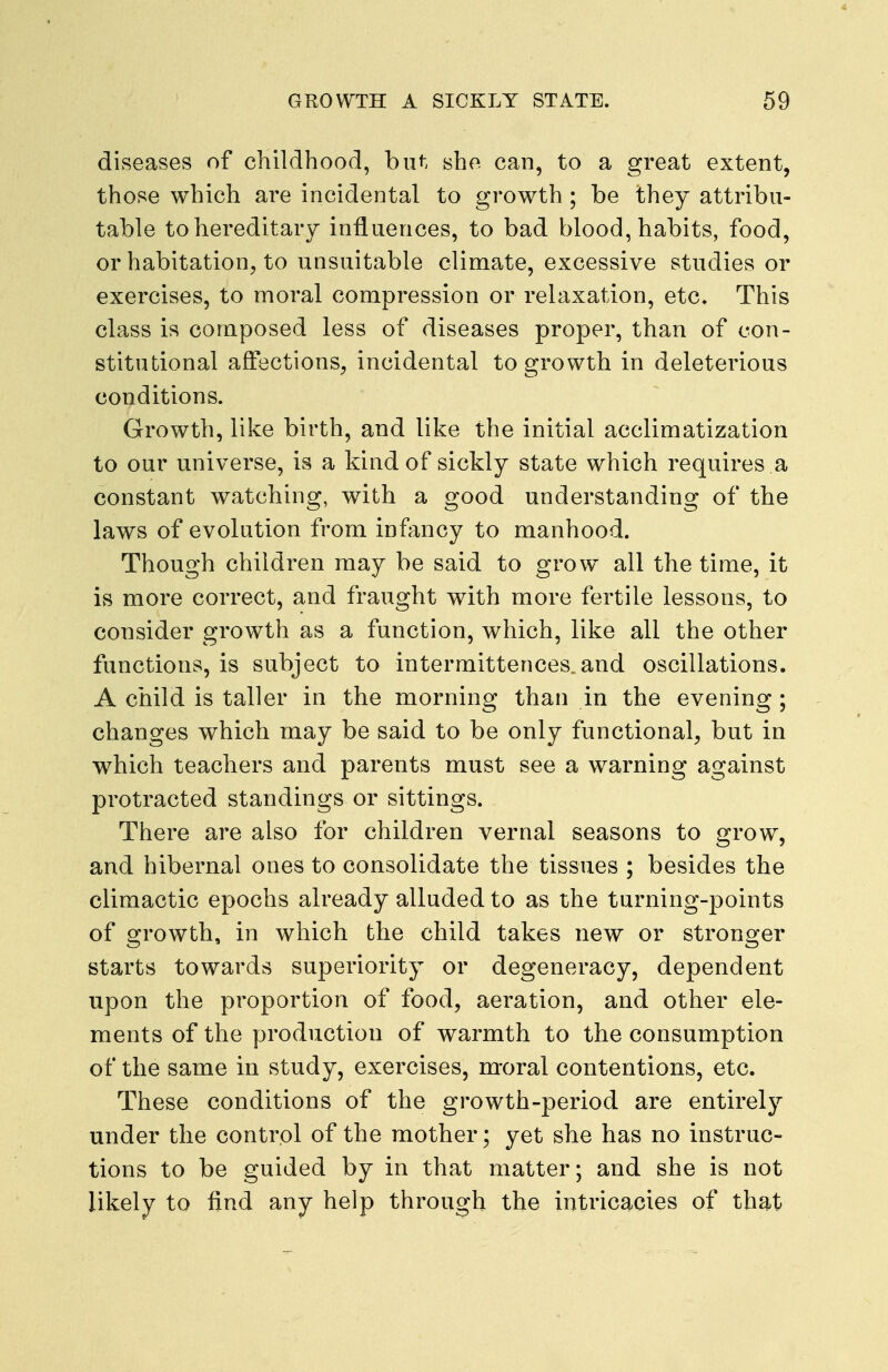 diseases of childhood, but she can, to a great extent, those which are incidental to growth ; be they attribu- table to hereditary influences, to bad blood, habits, food, or habitation, to unsuitable climate, excessive studies or exercises, to moral compression or relaxation, etc. This class is composed less of diseases proper, than of con- stitutional affections, incidental to growth in deleterious conditions. Growth, like birth, and like the initial acclimatization to our universe, is a kind of sickly state which requires a constant watching, with a good understanding of the laws of evolution from infancy to manhood. Though children may be said to grow all the time, it is more correct, and fraught with more fertile lessons, to consider growth as a function, which, like all the other functions, is subject to intermittences and oscillations. A child is taller in the morning than in the evening ; changes which may be said to be only functional, but in which teachers and parents must see a warning against protracted standings or sittings. There are also for children vernal seasons to grow, and hibernal ones to consolidate the tissues ; besides the climactic epochs already alluded to as the turning-points of growth, in which the child takes new or stronger starts towards superiority or degeneracy, dependent upon the proportion of food, aeration, and other ele- ments of the production of warmth to the consumption of the same in study, exercises, m-oral contentions, etc. These conditions of the growth-period are entirely under the control of the mother; yet she has no instruc- tions to be guided by in that matter; and she is not likely to find any help through the intricacies of that