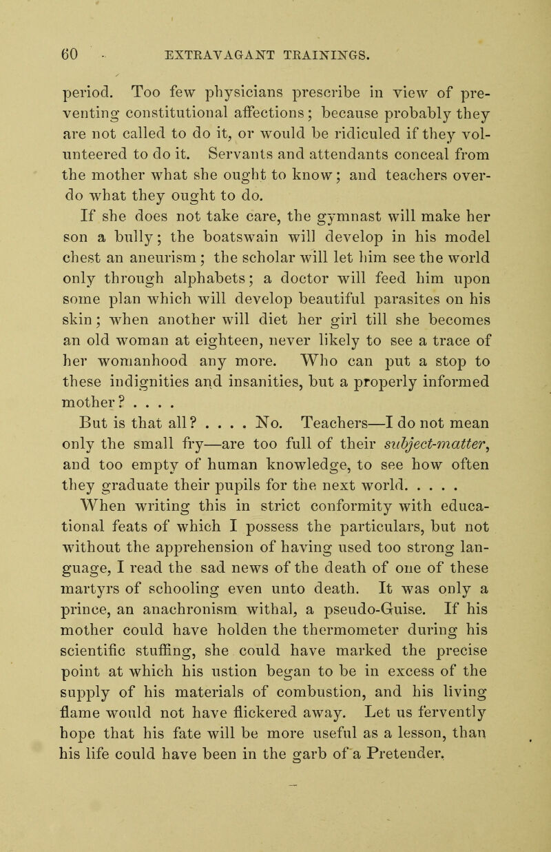 period. Too few physicians prescribe in view of pre- venting constitutional affections ; because probably they are not called to do it, or would be ridiculed if they vol- unteered to do it. Servants and attendants conceal from the mother what she ought to know; and teachers over- do what they ought to do. If she does not take care, the gymnast will make her son a bully; the boatswain will develop in his model chest an aneurism ; the scholar will let him see the world only through alphabets; a doctor will feed him upon some plan which will develop beautiful parasites on his skin; when another will diet her girl till she becomes an old woman at eighteen, never likely to see a trace of her womanhood any more. Who can put a stop to these indignities and insanities, but a properly informed mother? .... Bat is that all? ... . No. Teachers—I do not mean only the small fry—are too full of their suhject-matter^ and too empty of human knowledge, to see how often they graduate their pupils for the next world When writing this in strict conformity with educa- tional feats of which I possess the particulars, but not without the apprehension of having used too strong lan- guage, I read the sad news of the death of one of these martyrs of schooling even unto death. It was only a prince, an anachronism withal, a pseudo-Guise. If his mother could have holden the thermometer during his scientific stuffing, she could have marked the precise point at which his ustion began to be in excess of the supply of his materials of combustion, and his living flame would not have flickered away. Let us fervently hope that his fate will be more useful as a lesson, than his life could have been in the garb of a Pretender,