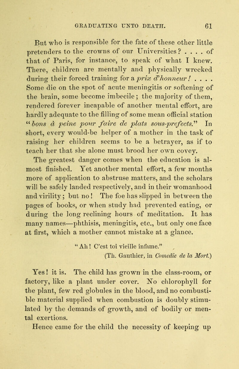 But who is responsible for the fate of these other little pretenders to the crowns of our Universities ? .... of that of Paris, for instance, to speak of what I knew. There, children are mentally and physically wrecked during their forced training for a prix cVhomieur! . . . . Some die on the spot of acute meningitis or softening of the brain, some become imbecile; the majority of them, rendered forever incapable of another mental effort, are hardly adequate to the filling of some mean official station  bons d po7ir faire de plats sous-prefects.'^'' In short, every would-be helper of a mother in the task of raising her children seems to be a betrayer, as if to teach her that she alone must brood her own covey. The greatest danger comes when the education is al- most finished. Yet another mental effort, a few months more of application to abstruse matters, and the scholars will be safely landed respectively, and in their womanhood and virility; but no ! The foe has slipped in between the pages of books, or when study had prevented eating, or during the long reclining hours of meditation. It has many names—phthisis, meningitis, etc., but only one face at first, which a mother cannot mistake at a glance.  All! C'est toi vieille infame. (Til. Gauthier, in Comedie de la Mart.) Yes ! it is. The child has grown in the class-room, or factory, like a plant under cover. 'No chlorophyll for the plant, few red globules in the blood, and no combusti- ble material supphed when combustion is doubly stimu- lated by the demands of growth, and of bodily or men- tal exertions. Hence came for the child the necessity of keeping up