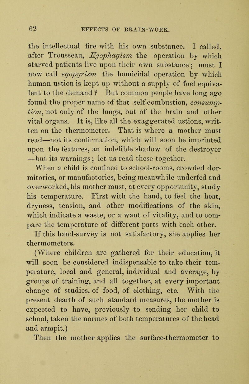 the intellectual fire with his own substance* I called, after Trousseau, JEgophagism the operation by which starved patients live upon their own substance; must I now call egopyrism the homicidal operation by which human ustion is kept up without a supply of fuel equiva- lent to the demand ? But common people have long ago found the proper name of that self-combustion, consump- tion^ not only of the lungs, but of the brain and other vital organs. It is, like all the exaggerated ustions, writ- ten on the thermometer. That is where a mother must read—not its confirmation, which will soon be imprinted upon the features, an indelible shadow of the destroyer —but its warnings; let us read these together. When a child is confined to school-rooms, crowded dor- mitories, or manufactories, being meanwhile underfed and overworked, his mother must, at every opportunity, study his temperature. First with the hand, to feel the heat, dryness, tension, and other modifications of the skin, which indicate a waste, or a want of vitality, and to com- pare the temperature of different parts with each other. If this hand-survey is not satisfactory, she applies her thermometers. (Where children are gathered for their education, it will soon be considered indispensable to take their tem- perature, local and general, individual and average, by groups of training, and all together, at every important change of studies, of food, of clothing, etc. With the present dearth of such standard measures, the mother is expected to have, previously to sending her child to school, taken the nornies of both temperatures of the head and armpit.) Then the mother applies the surface-thermometer to