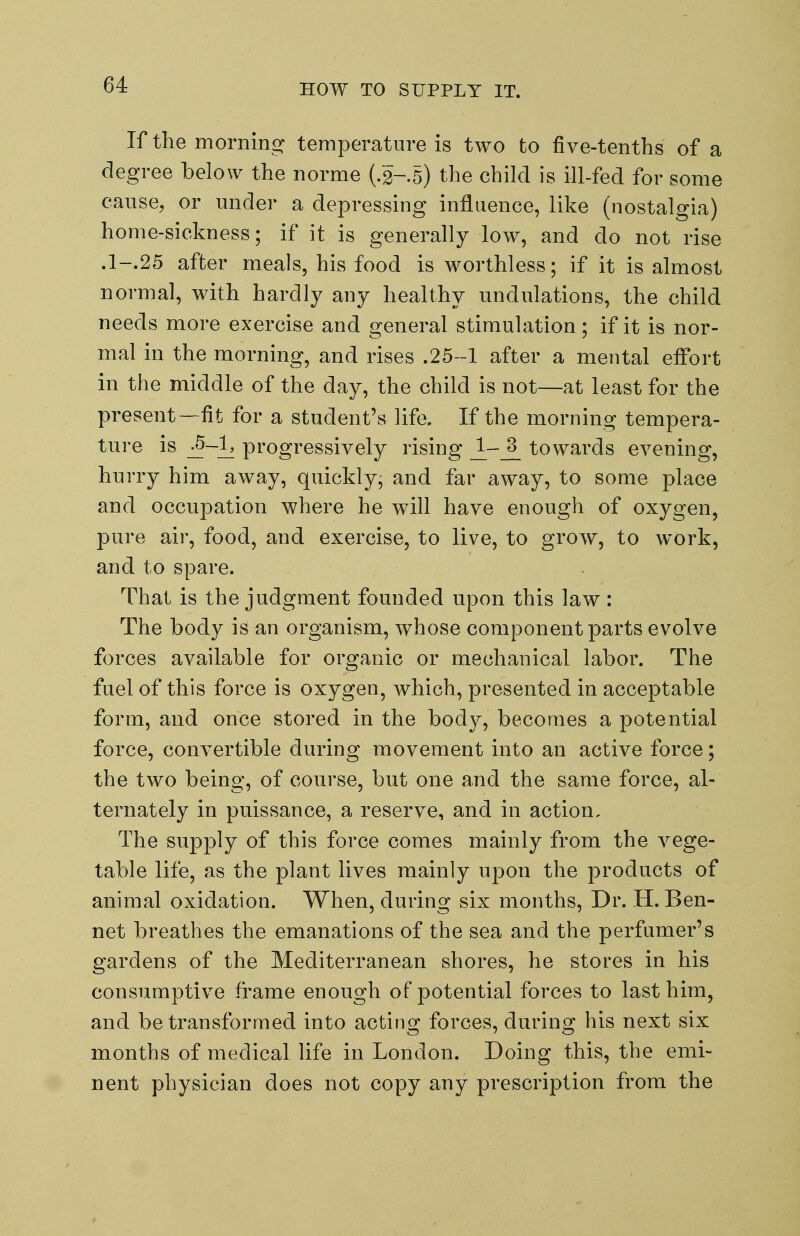 HOW TO SUPPLY IT. If the mornino^ temperature is two to five-tenths of a degree below the norme (/2-.5) the child is ill-fed for some cause, or under a depressing influence, like (nostalgia) home-sickness; if it is generally low, and do not rise .1-.25 after meals, his food is worthless; if it is almost normal, with hardly any healthy undulations, the child needs more exercise and general stimulation; if it is nor- mal in the morning, and rises .25 -1 after a mental effort in the middle of the day, the child is not—at least for the present—fit for a student's life. If the morning tempera- ture is ^-1^ progressively rising towards evening, hurry him away, quickly, and far away, to some place and occupation where he will have enough of oxygen, pure air, food, and exercise, to live, to grow, to work, and to spare. That is the judgment founded upon this law : The body is an organism, whose component parts evolve forces available for organic or mechanical labor. The fuel of this force is oxygen, which, presented in acceptable form, and once stored in the body, becomes a potential force, convertible during movement into an active force; the two being, of course, but one and the same force, al- ternately in puissance, a reserve, and in action. The sup23ly of this force comes mainly from the vege- table life, as the plant lives mainly upon the products of animal oxidation. When, during six months. Dr. H. Ben- net breathes the emanations of the sea and the perfumer's gardens of the Mediterranean shores, he stores in his consumptive frame enough of potential forces to last him, and be transformed into acting forces, during his next six months of medical life in London. Doing this, the emi- nent physician does not copy any prescription from the