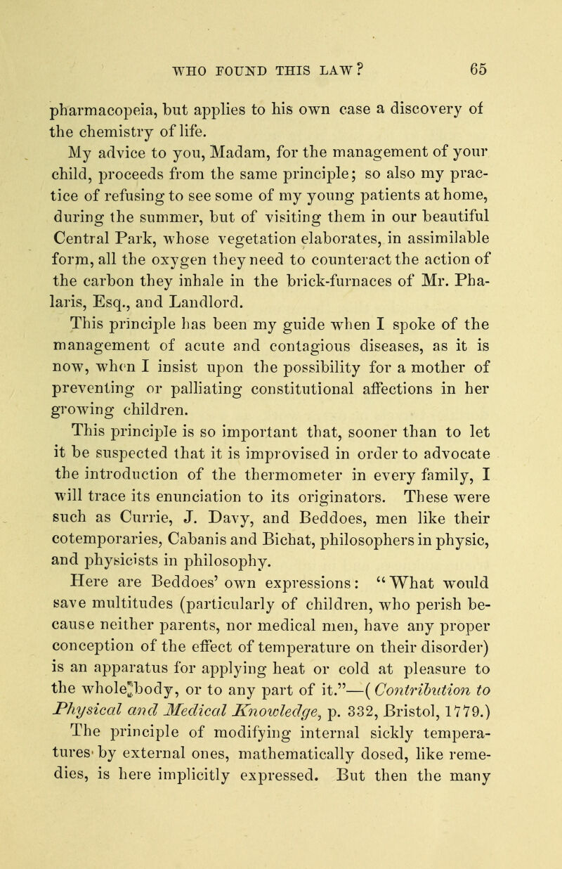pharmacopeia, but applies to his own case a discovery of the chemistry of life. My advice to you, Madam, for the management of your child, proceeds from the same principle; so also my prac- tice of refusing to see some of my young patients at home, during the summer, but of visiting them in our beautiful Central Park, whose vegetation elaborates, in assimilable form, all the oxygen they need to counteract the action of the carbon they inhale in the brick-furnaces of Mr. Pha- laris, Esq., and Landlord. This principle has been my guide when I spoke of the management of acute and contagious diseases, as it is now, when I insist upon the possibility for a mother of preventing or palhating constitutional affections in her growing children. This principle is so important that, sooner than to let it be suspected that it is improvised in order to advocate the introduction of the thermometer in every family, I will trace its enunciation to its originators. These were such as Currie, J. Davy, and Beddoes, men like their cotemporaries, Cabanis and Bichat, philosophers in physic, and physicists in philosophy. Here are Beddoes' own expressions: What would save multitudes (particularly of children, who perish be- cause neither parents, nor medical men, have any proper conception of the effect of temperature on their disorder) is an apparatus for applying heat or cold at pleasure to the whole^:body, or to any part of it.—(Contribution to Physical and Medical Knoioledge, p. 332, Bristol, 111^.) The principle of modifying internal sickly tempera- tures- by external ones, mathematically dosed, like reme- dies, is here implicitly expressed. But then the many