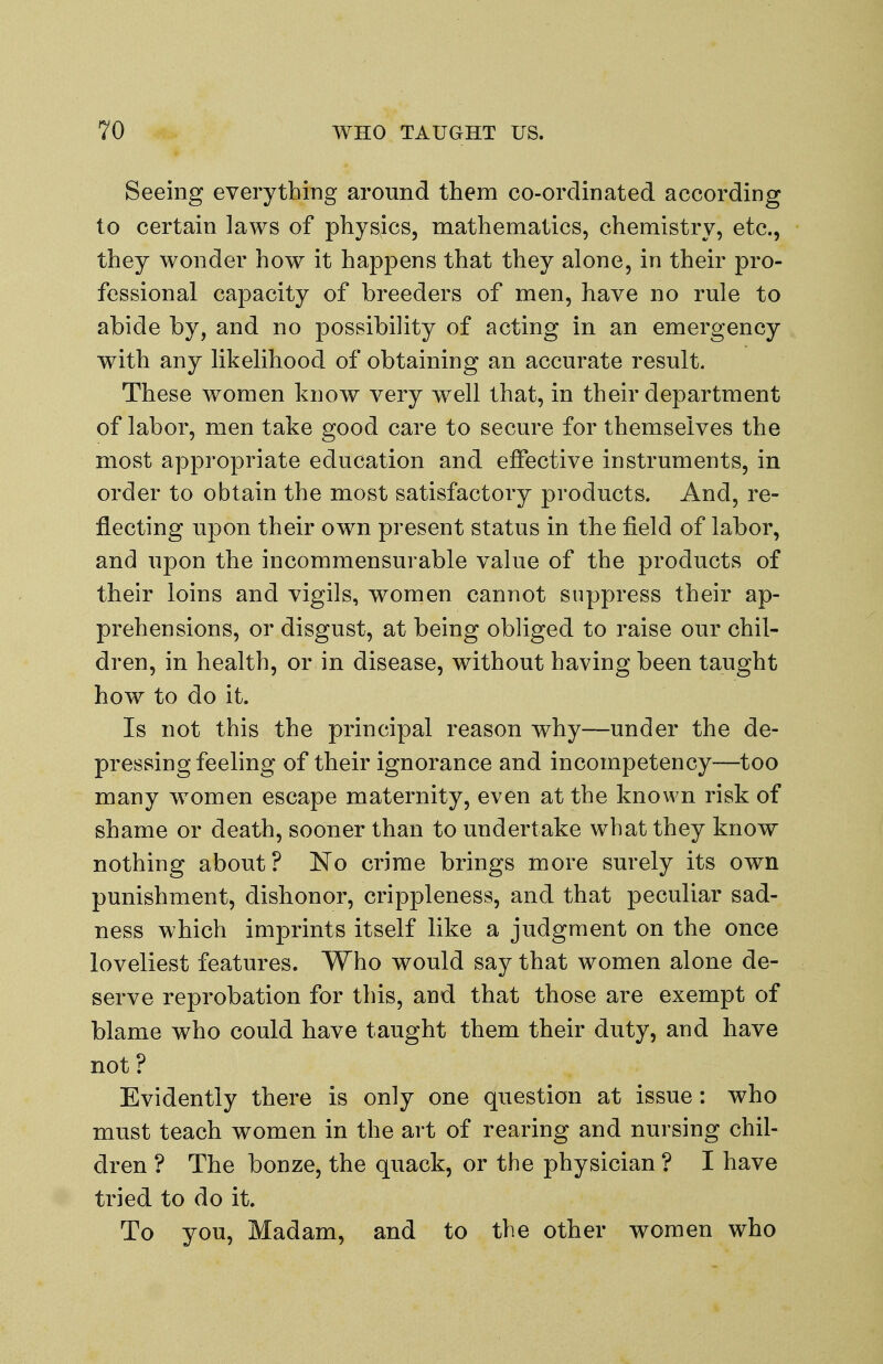 Seeing everything around them co-ordinated according to certain laws of physics, mathematics, chemistry, etc., they wonder how it happens that they alone, in their pro- fessional capacity of breeders of men, have no rule to abide by, and no possibility of acting in an emergency with any likelihood of obtaining an accurate result. These women know very well that, in their department of labor, men take good care to secure for themselves the most appropriate education and effective instruments, in order to obtain the most satisfactory products. And, re- flecting upon their own present status in the field of labor, and upon the incommensurable value of the products of their loins and vigils, women cannot suppress their ap- prehensions, or disgust, at being obliged to raise our chil- dren, in health, or in disease, without having been taught how to do it. Is not this the principal reason why—under the de- pressing feeling of their ignorance and incompetency—too many women escape maternity, even at the known risk of shame or death, sooner than to undertake what they know nothing about? ISTo crime brings more surely its own punishment, dishonor, crippleness, and that peculiar sad- ness which imprints itself like a judgment on the once loveliest features. Who would say that women alone de- serve reprobation for this, and that those are exempt of blame who could have taught them their duty, and have not? Evidently there is only one question at issue: who must teach women in the art of rearing and nursing chil- dren ? The bonze, the quack, or the physician ? I have tried to do it. To you. Madam, and to the other women who