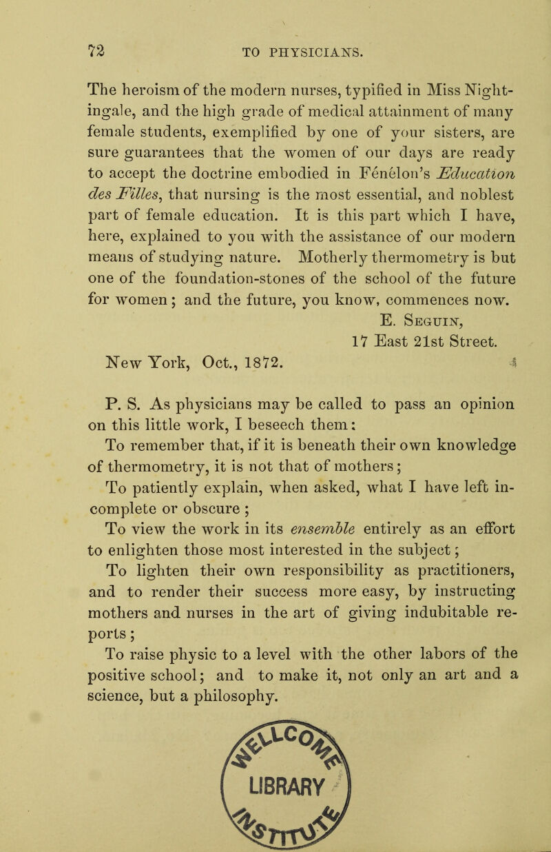 The heroism of the modem nm^ses, typified in Miss Night- ingale, and the high grade of medical attainment of many- female students, exemplified by one of your sisters, are sure guarantees that the women of our days are ready to accept the doctrine embodied in Fenelon's Education des Filles^ that nursing is the most essential, and noblest part of female education. It is this part which I have, here, explained to you with the assistance of our modern means of studying nature. Motherly thermometry is but one of the foundation-stones of the school of the future for women; and the future, you know, commences now. E. Seguin, 11 East 21st Street. New York, Oct., 1872. A P. S. As physicians may be called to pass an opinion on this little work, I beseech them: To remember that, if it is beneath their own knowledge of thermometry, it is not that of mothers; To patiently explain, when asked, what I have left in- complete or obscure ; To view the work in its ensemble entirely as an effort to enlighten those most interested in the subject; To lighten their own responsibility as practitioners, and to render their success more easy, by instructing mothers and nm'ses in the art of giving indubitable re- ports ; To raise physic to a level with the other labors of the positive school; and to make it, not only an art and a science, but a philosophy.