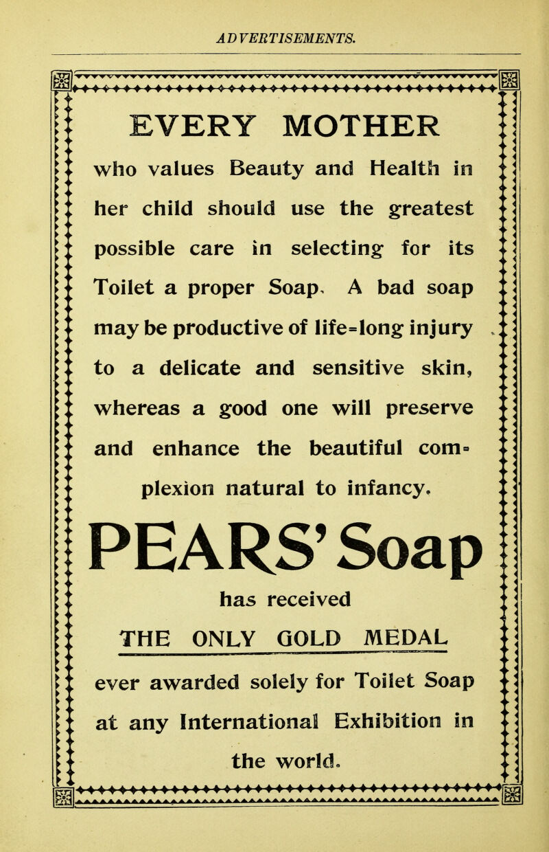 EVERY MOTHER who values Beauty and Health in her child should use the greatest possible care in selecting for its - Toilet a proper Soap. A bad soap :: [[ may be productive of life=long injury * *■ to a delicate and sensitive skin, * * ;f whereas a good one will preserve | I iX and enhance the beautiful com» plexion natural to infancy. PEARS'Soap has received THE ONLY GOLD MEDAL ever awarded solely for Toilet Soap - at any International Exhibition in ][ ^- the world o