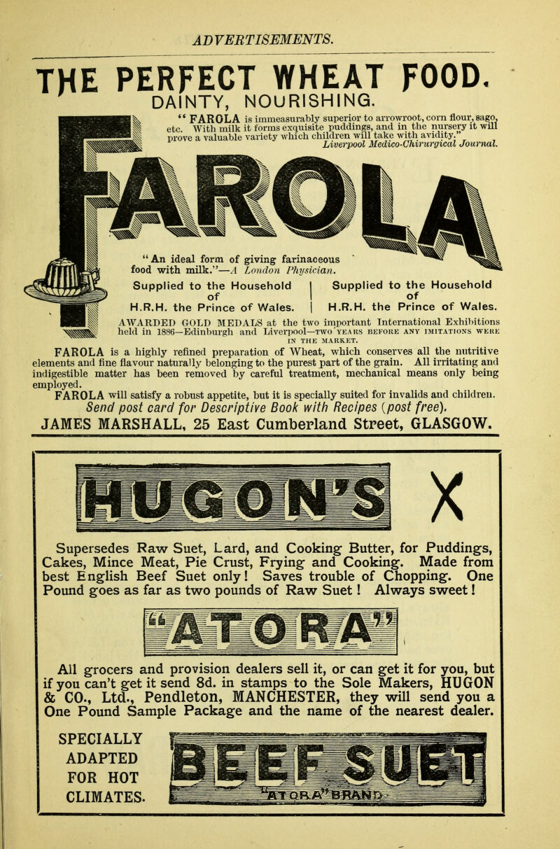 THE PERFECT WHEAT FOOD, DAINTY, NOURISHING. ** PAROL A is immeasurably superior to arroAvroot, corn flour, sago, ^vc. With milk it forms exquisite puddings, and in the nursery it will prove a valuable variety which children will take with avidity. Liverpool Medico-Chirurgical Journal.  An ideal form of giving farinaceous food with milk.—A London Physician. Supplied to the Household I Supplied to the Household of I of H.R.H. the Prince of Wales. \ H.R.H. the Prince of Wales. AWARDED GrOLD MEDALS at the two important International Exhilntions held in 1886—Edinburgh and Liverpool—two'years before any imitations were IN THE MARKET. FAROLA is a highly refined preparation of Wheat, which conserves all the nutritive elements and fine flavour naturally belonging to the purest part of the grain. All irritating and indigestible matter has been reinoved by careful treatment, mechanical means only being employed. FAROLA will satisfy a robust appetite, but it is specially suited for invalids and children. Send post card for Descriptive Bool< witti Recipes {post free). JAMES MARSHALL, 25 East Cumberland Street, GLASGOW. X Supersedes Raw Suet, Lard, and Cooking Butter, for Puddings, Cakes, Mince Meat, Pie Crust, Frying and Cooking. Made from best English Beef Suet only! Saves trouble of Chopping. One Pound goes as far as two pounds of Raw Suet! Always sweet! All grocers and provision dealers sell it, or can get it for you, but if you can't get it send 8d. in stamps to the Sole Makers, HUGON & CO., Ltd., Pendleton, MANCHESTER, they will send you a One Pound Sample Package and the name of the nearest dealer. SPECIALLY ADAPTED FOR HOT CLIMATES.