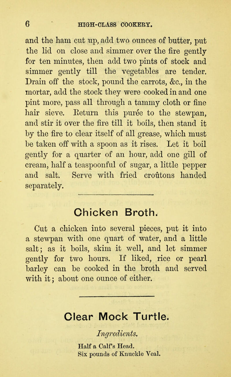 and the ham cut up, add two ounces of butter, put the lid on close and simmer over the fire gently for ten minutes, then add two pints of stock and simmer gently till the vegetables are tender. Drain off the stock, pound the carrots, &c., in the mortar, add the stock they were cooked in and one pint more, pass all through a tammy cloth or fine hair sieve. Eeturn this puree to the stewpan, and stir it over the fire till it boils, then stand it by the fire to clear itself of all grease, which must be taken off with a spoon as it rises. Let it boil gently for a quarter of an hour, add one gill of cream, half a teaspoonful of sugar, a little pepper and salt. Serve with fried croutons handed separately. Chicken Broth. Cut a chicken into several pieces, put it into a stewpan with one quart of water, and a little salt; as it boils, skim it well, and let simmer gently for two hours. If liked, rice or pearl barley can be cooked in the broth and served with it; about one ounce of either. Clear Mock Turtle. Ingredients, Half a Calf's Head. Six pounds of Knuckle Veal.