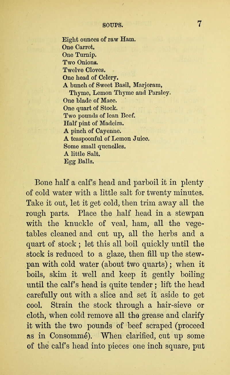 Eight ounces of raw Ham. One Carrot, One Turnip, Two Onions. Twelve Cloves. One head of Celery. A bunch of Sweet Basil, Marjoram, Thyme, Lemon Thyme and Parsley, One blade of Mace. One quart of Stock. Two pounds of lean Beef. Half pint of Madeira. A pinch of Cayenne. A teaspoonful of Lemon Juice. Some small quenelles, A little Salt. Egg Balls. Bone half a calf s head and parboil it in plenty of cold water with a little salt for twenty minutes. Take it out, let it get cold, then trim away all the rough parts. Place the half head in a stewpan with the knuckle of veal, ham, all the vege- tables cleaned and cut up, all the herbs and a quart of stock ; let this all boil quickly until the stock is reduced to a glaze, then fill up the stew- pan with cold water (about two quarts); when it boils, skim it well and keep it gently boiling until the calf s head is quite tender ; lift the head carefully out with a slice and set it aside to get cool. Strain the stock through a hair-sieve or cloth, when cold remove all the grease and clarify it with the two pounds of beef scraped (proceed as in Consomme). When clarified, cut up some of the calf s head into pieces one inch square, put