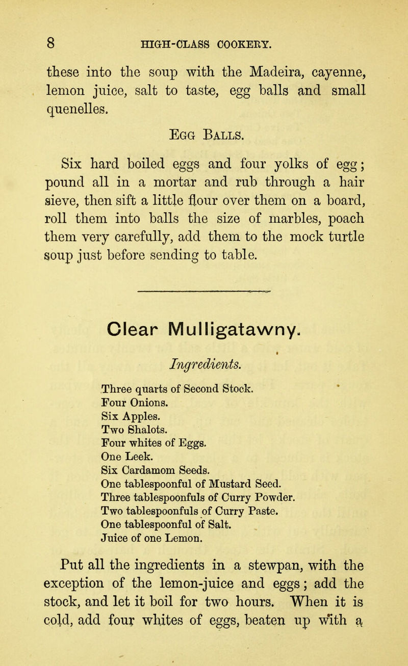 these into the soup with the Madeira, cayenne, lemon juice, salt to taste, egg balls and small quenelles. Egg Balls. Six hard boiled eggs and four yolks of egg; pound all in a mortar and rub through a hair sieve, then sift a little flour over them on a board, roll them into balls the size of marbles, poach them very carefully, add them to the mock turtle soup just before sending to table. Clear Mulligatawny, Ingredients. Three quarts of Second Stock. Four Onions. Six Apples. Two Shalots. Four whites of Eggs. One Leek. Six Cardamom Seeds. One tablespoonful of Mustard Seed. Three tablespoonfuls of Curry Powder. Two tablespoonfuls of Curry Paste. One tablespoonful of Salt. Juice of one Lemon. Put all the ingredients in a stewpan, with the exception of the lemon-juice and eggs; add the stock, and let it boil for two hours. When it is cold, add four whites of eggs, beaten up with ^