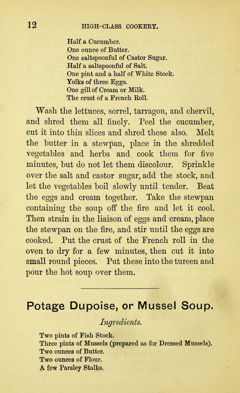 Half a Cucumber. One ounce of Butter. One saltspoonful of Castor Sugar. Half a saltspoonful of Salt. One pint and a half of White Stock. Yolks of three Eggs. One gill of Cream or Milk. The crust of a French Roll. Wash the lettuces, sorrel, tarragon, and chervil, and shred them all finely. Peel the cucumber, cut it into thin slices and shred these also. Melt the butter in a stewpan, place in the shredded vegetables and herbs and cook them for five minutes, but do not let them discolour. Sprinkle over the salt and castor sugar, add the stock, and let the vegetables boil slowly until tender. Beat the eggs and cream together. Take the stewpan containing the soup off the fire and let it cool. Then strain in the liaison of eggs and cream, place the stewpan on the fire, and stir until the eggs are cooked. Put the crust of the French roll in the oven to dry for a few minutes, then cut it into small round pieces. Put these into the tureen and pour the hot soup over them. Potage Dupoise, or Mussel Soup. Ingredients, Two pints of Fish Stock. Three pints of Mussels (prepared as for Dressed Mussels). Two ounces of Butter. Two ounces of Flour. A few Parsley Stallss,